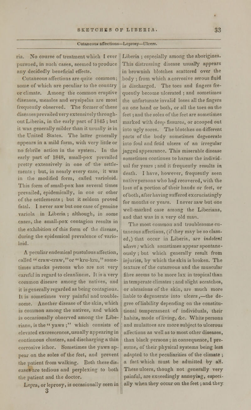 Cutaneous affections—Leprosy—Ulcers. ria. No course of treatment which lever pursued, in such cases, seemed to produce any decidedly beneficial effects. Cutaneous affections are quite common; some of which are peculiar to the country or climate. Among the common eruptive diseases, measles and erysipelas are most frequently observed. The former of these diseases prevailed very extensively th rough- out Liberia, in the early part of 1845 ; but it was generally milder than it usually is in the United States. The latter generally appears in a mild form, with very little or no febrile action in the system. In the early part of 1848, small-pox prevailed pretty extensively in one of the settle- ments ; but, in nearly every case, it was in the modified form, called varioloid. This form of small-pox has several times prevailed, epidemically, in one or other of the settlements ; but it seldom proved fatal. I never saw but one case of genuine variola in Liberia ; although, in some cases, the small-pox contagion results in the exhibition of this form of the disease, during the epidemical prevalence of vario- loid. A peculiar endemical pustulous affection, called  craw-craw,or kru-kru, some- times attacks persons who are not very careful in regard to cleanliness. It is a very common disease among the natives, and it is generally regarded as being contagious. It is sometimes very painful and trouble- some. Another disease of the skin, which is common among the natives, and which is occasionally observed among the Libe- rians, is the  yaws ; which consists of elevated excrescences, usually appearing in continuous clusters, and discharging a thin corrosive ichor. Sometimes the yaws ap- pear on the soles of the feet, and prevent the patient from walking. Both these dis- eases are tedious and perplexing to both the patient and the doctor. Lepra, or leprosy, is occasionally seen in Liberia ; especially among the aborigines. This distressing disease usually appears in brownish blotches scattered over the body ; from which a corrosive serous fluid is discharged. The toes and fingers fre- quently become ulcerated ; and sometimes the unfortunate invalid loses all the fingers on one hand or both, or all the toes on the feet; and the soles of the feet are sometimes marked with deep fissures, or scooped out into ugly sores. The blotches on different parts of the body sometimes degenerate into foul and fetid ulcers of an irregular jagged appearance. This miserable disease sometimes continues to harass the individ- ual for years ; and it frequently results in death. I have, however, frequently seen native persons who had recovered, with the loss of a portion of their hands or feet, or of both, after having suffered excruciatingly for months or years. I never saw but one well-marked case among the Liberians, and that was in a very old man. The most common and troublesome cu- taneous affections, (if they may be so class- ed,) that occur in Liberia, are indolent ulcers; which sometimes appear spontane- ously ; but which generally result from injuries, by which the skin is broken. The texture of the cutaneous and the muscular fibre seems to be more lax in tropical than in temperate climates ; and slight scratches, or abrasions of the skin, are much more liable to degenerate into ulcers ,—the de- gree of liability depending on the constitu- tional temperament of individuals, their habits, mode of living, &c. White persons and mulattoes are more subject to ulcerous affections as well as to most other diseases, than black persons ; in consequence, I pre- sume, of their physical systems being less adapted to the peculiarities of the climate ; a fact which must be admitted by aH. These ulcers, though not generally very painful, are exceedingly annoying, especi- ally when they occur on the feet -, and they