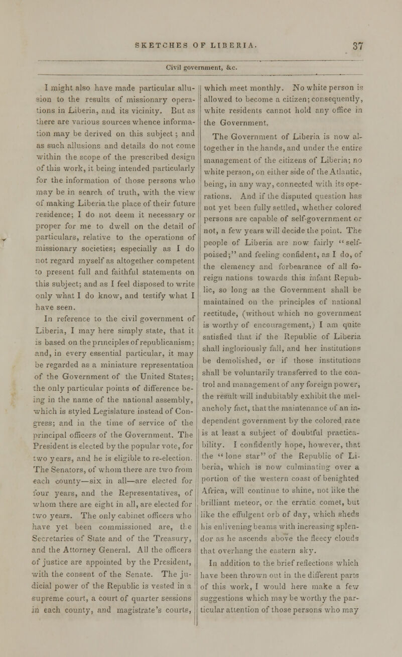 Civil government, &.c. I might also have made particular allu- sion to the results of missionary opera- tions in Liberia, and its vicinity. But as there are various sources whence informa- tion may be derived on this subject; and as such allusions and details do not come within the scope of the prescribed design of this work, it being intended particularly for the information of those persons who may be in search of truth, with the view of making Liberia the place of their future residence; I do not deem it necessary or proper for me to dwell on the detail of particulars, relative to the operations of missionary societies; especially as I do not regard myself as altogether competent to present full and faithful statements on this subject; and as I feel disposed to write only what I do know, and testify what I have seen. In reference to the civil government of Liberia, I may here simply state, that it is based on the principles of republicanism: r.nd, in every essential particular, it may be regarded as a miniature representation of the Government of the United States; the only particular points of difference be- ing in the name of the national assembly, which is styled Legislature instead of Con- gress; and in the time of service of the principal officers of the Government. The President is elected by the popular vote, for two years, and he is eligible to re-election. The Senators, of whom there are two from each county—six in all—are elected for lour years, and the Representatives, of whom there are eight in all, are elected for I two years. The only cabinet officers who have yet been commissioned are, the j Secretaries of State and of the Treasury, and the Attorney General. All the officers of justice are appointed by the President, j with the consent of the Senate. The ju- dicial power of the Republic is vested in a supreme court, a court of quarter sessions in each county, and magistrate's courts, which meet monthly. No white person is allowed to become a citizen;consequently, white residents cannot hold any office in the Government. The Government of Liberia is now al- together in the hands, and under the entire management of the citizens of Liberia; no white person, on either side of the Atlantic, being, in any way, connected with its ope- rations. And if the disputed question has not yet been fully settled, whether colored persons are capable of self-government or not, a few years will decide the point. The people of Liberia are now fairly self- poised; and feeling confident, as I do, of the clemency and forbearance of all fo- reign nations towards this infant Repub- lic, so long as the Government shall be maintained on the principles of national rectitude, (without which no government is worthy of encouragement,) I am quite satisfied that if the Republic of Liberia shall ingloriously full, and her institutions be demolished, or if those institutions shall be voluntarily transferred to the con- trol and management of any foreign power, the result will indubitably exhibit the mel- ancholy fact, that the maintenance of an in- dependent government by the colored race is at least a subject of doubtful practica- bility. I confidently hope, however, that the  lone star of the Republic of Li- beria, which is now culminating over a portion of the western coast of benighted Africa, will continue to shine, not like the brilliant meteor, or the erratic comet, but like the effulgent orb of day, which sheds his enlivening beams with increasing splen- dor as he ascends above the fleecy clouds that overhang the eastern sky. In addition to the brief reflections which have been thrown out in the different parts of this work, I would here make a few suggestions which maybe worthy the par- ticular attention of those persons who may