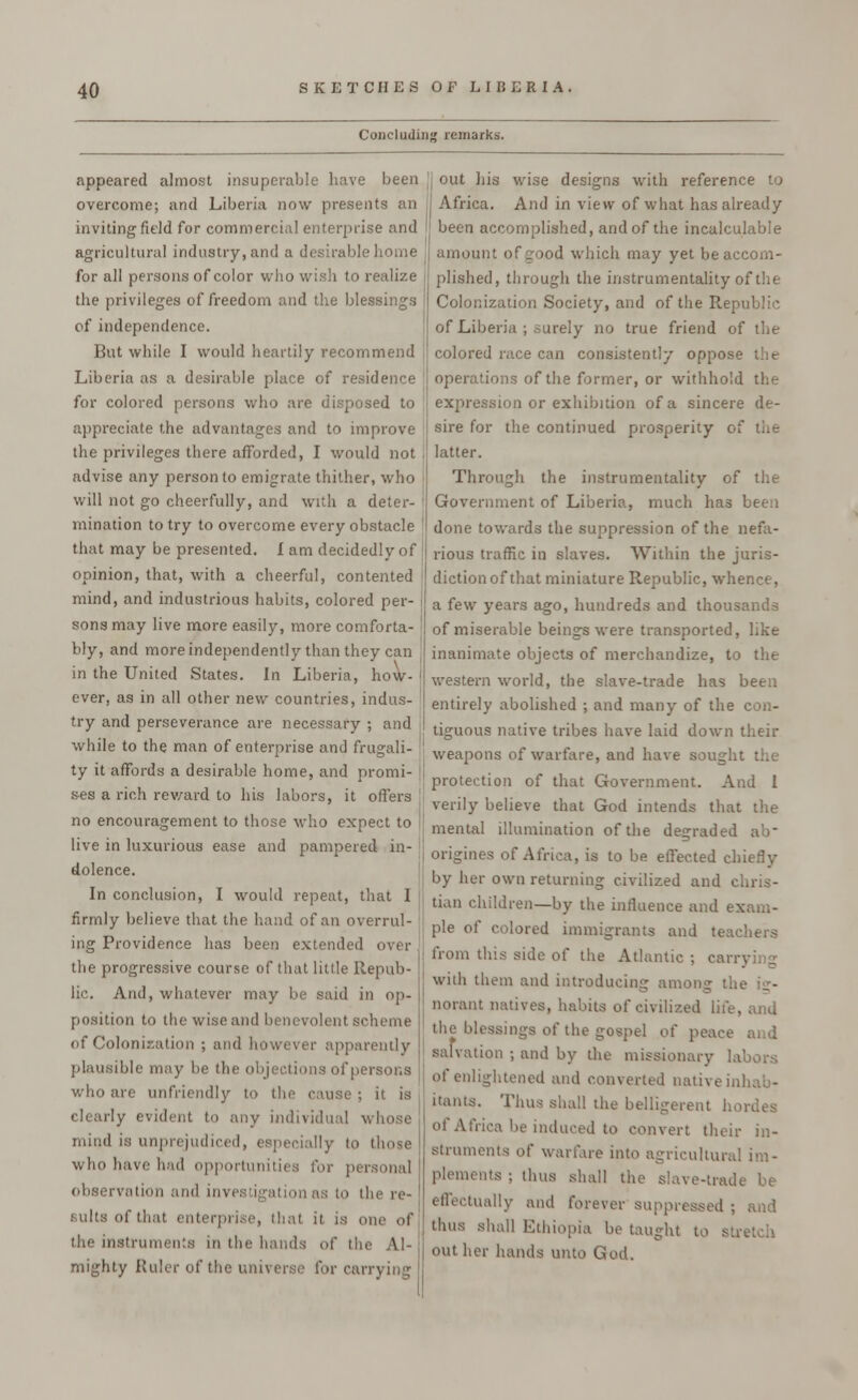 Concluding remarks. appeared almost insuperable have been overcome; and Liberia now presents an inviting field for commercial enterprise and agricultural industry, and a desirable home for all persons of color who wish to realize the privileges of freedom and the blessings of independence. But while I would heartily recommend Liberia as a desirable place of residence for colored persons who are disposed to appreciate the advantages and to improve the privileges there afforded, I would not advise any person to emigrate thither, who will not go cheerfully, and with a deter- mination to try to overcome every obstacle that may be presented. I am decidedly of opinion, that, with a cheerful, contented mind, and industrious habits, colored per- sons may live more easily, more comforta- bly, and more independently than they can in the United States. In Liberia, how- ever, as in all other new countries, indus- try and perseverance are necessary ; and while to the man of enterprise and frugali- ty it affords a desirable home, and promi- ses a rich reward to his labors, it offers no encouragement to those who expect to live in luxurious ease and pampered in- dolence. In conclusion, I would repeat, that I firmly believe that the hand of an overrul- ing Providence has been extended over the progressive course of that little Repub- lic. And, whatever may be said in op- position to the wise and benevolent scheme of Colonization ; and however apparently plausible may be the objections of persons who are unfriendly to the cause; it is clearly evident to any individual whose mind is unprejudiced, especially to those v.Iki have had opj for personal observation and investigation as to the re- sults of that enterprise, that it is one of the instruments in the hands of i mighty Ruler of the universe for carrying out his wise designs with reference to Africa. And in view of what has already been accomplished, and of the incalculable amount of good which may yet be accom- plished, through the instrumentality of the Colonization Society, and of the Republic of Liberia ; surely no true friend of the J colored race can consistently oppose j operations of the former, or withhold the expression or exhibition of a sincere de- : sire for the continued prosperity of the j latter. Through the instrumentality of the Government of Liberia, much has been done towards the suppression of the nefa- rious traffic in slaves. AVithin the juris- diction of that miniature Republic, whence, a few years ago, hundreds and thousands of miserable beings were transported, like inanimate objects of merchandize, to the western world, the slave-trade has been entirely abolished ; and many of the con- tiguous native tribes have laid down their weapons of warfare, and have sought protection of that Government. And I verily believe that God intends that the mental illumination of the degraded ab- origines of Africa, is to be effected chiefly by her own returning civilized and chris- tian children—by the influence and exam- ple of colored immigrants and teachers from this side of the Atlantic ; carrying with them and introducing among the ig- norant natives, habits of civilized life, the blessings of the gospel of peace and salvation ; and by the missionary labors of enlightened and converted native inhab- itants. Thus shall the belligerent hoi rica be induced to convert their in- struments of warfare into agricultural im- plements ; thus shall the slave-trade be effectually and forever suppressed ; and thus shall Ethiopia be taught to str« out her hands unto God.