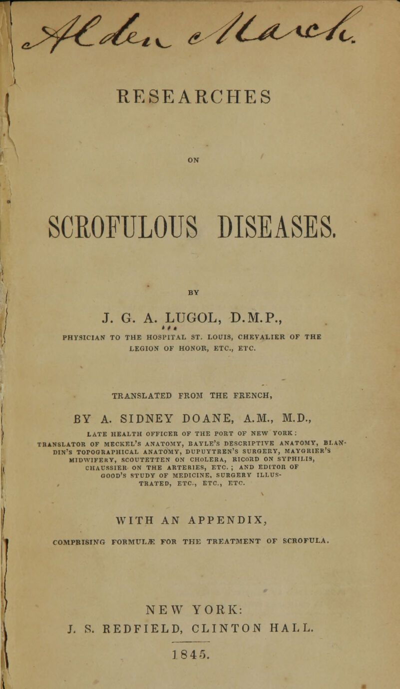 1%^ & o. RESEARCHES SCROFULOUS DISEASES. J. G. A. LUGOL, D.M.P., PHYSICIAN TO THE HOSPITAL ST. LOUIS, CHEVALIER OF THE LEGION OF HONOR, ETC., ETC. TRANSLATED FROM THE FRENCH, BY A. SIDNEY DOANE, A.M., M.D., LATE HEALTH OFFICER OF THE PORT OF NEW YORK : TRANSLATOR OF MECKEL'S ANATOMY, BAYLE'.S DESCRIPTIVE ANATOMY, BI.AN- DIN'S TOPOGRAPHICAL ANATOMY, DUPUYTREN'S SURGERY, MAYGRIER'S MIDWIFERY, SCOUTETTEN ON CHOLERA, RICORD ON SYPHILIS, CHAUSSIER ON THE ARTERIES, ETC. ; AND EDITOR OF GOOD'S STUDY OF MEDICINE. SURGERY ILLUS- TRATED, ETC., ETC., ETf. WITH AN APPENDIX, COMPRISING FORMULA FOR THE TREATMENT OF SCROFULA. NEW YORK: J. S. RED FIELD, CLINTON HALL. 18 45.