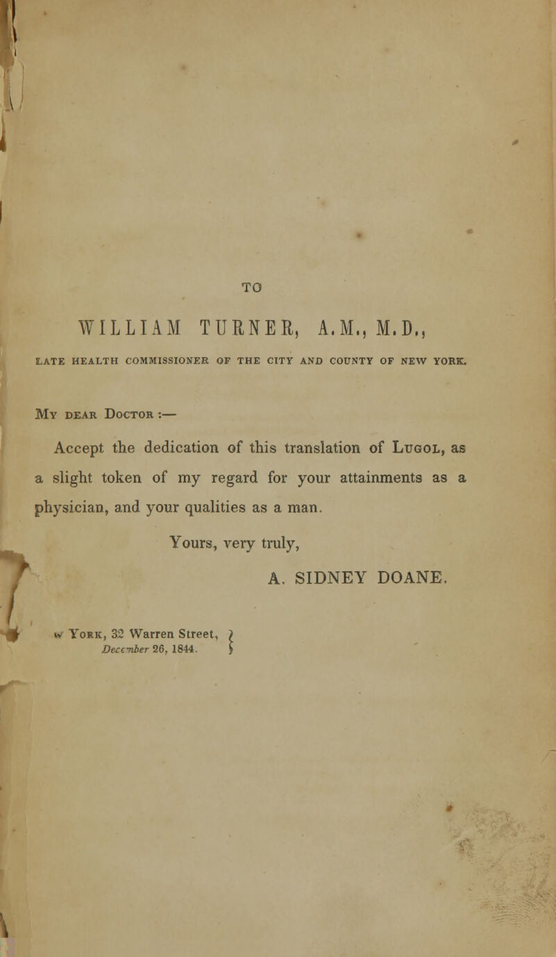 1 TO WILLIAM TURNER, A.M., M.D., late health commissioner of the city and county of new york. My dear Doctor :— Accept the dedication of this translation of Lugol, as a slight token of my regard for your attainments as a physician, and your qualities as a man. Yours, very truly, A. SIDNEY DOANE. w York, 32 Warren Street, Duc-nber 26, 1844.
