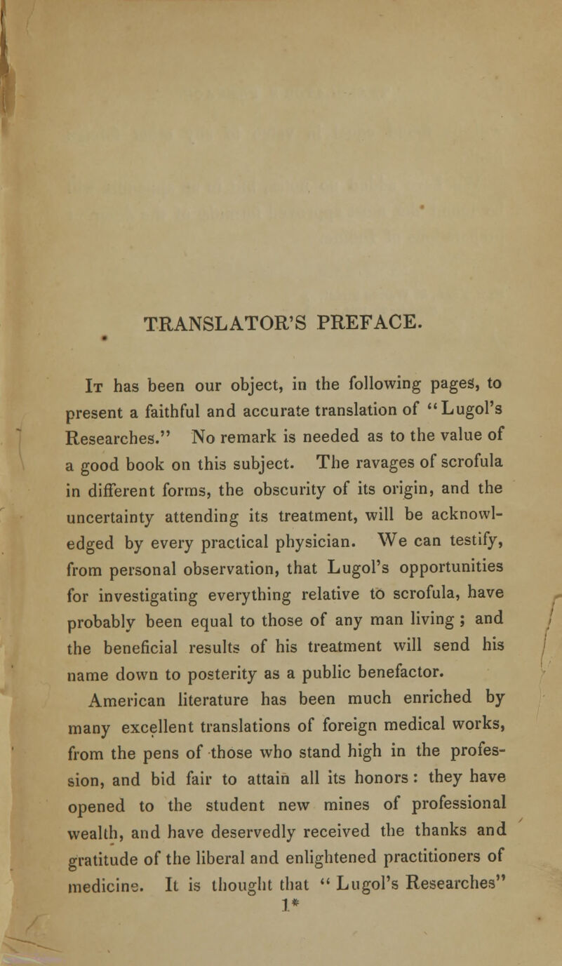 ! TRANSLATOR'S PREFACE. • It has been our object, in the following pages, to present a faithful and accurate translation of LugoFs Researches. No remark is needed as to the value of a good book on this subject. The ravages of scrofula in different forms, the obscurity of its origin, and the uncertainty attending its treatment, will be acknowl- edged by every practical physician. We can testify, from personal observation, that Lugol's opportunities for investigating everything relative to scrofula, have probably been equal to those of any man living; and the beneficial results of his treatment will send his name down to posterity as a public benefactor. American literature has been much enriched by many excellent translations of foreign medical works, from the pens of those who stand high in the profes- sion, and bid fair to attain all its honors: they have opened to the student new mines of professional wealth, and have deservedly received the thanks and gratitude of the liberal and enlightened practitioners of medicine. It is thought that  Lugol's Researches 1*