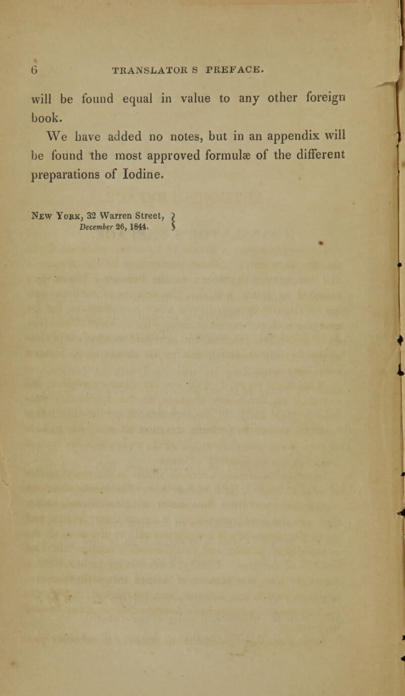 will be found equal in value to any other foreign book. We have added no notes, but in an appendix will be found the most approved formulae of the different preparations of Iodine. New YobKj 32 Warren Street, December 26, 1844.