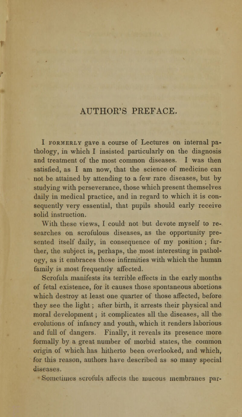 I formerly gave a course of Lectures on internal pa- thology, in which I insisted particularly on the diagnosis and treatment of the most common diseases. I was then satisfied, as I am now, that the science of medicine can not be attained by attending to a few rare diseases, but by studying with perseverance, those which present themselves daily in medical practice, and in regard to which it is con- sequently very essential, that pupils should early receive solid instruction. With these views, I could not but devote myself to re- searches on scrofulous diseases, as the opportunity pre- sented itself daily, in consequence of my position ; far- ther, the subject is, perhaps, the most interesting in pathol- ogy, as it embraces those infirmities with which the human family is most frequently affected. Scrofula manifests its terrible effects in the early months of fetal existence, for it causes those spontaneous abortions which destroy at least one quarter of those affected, before they see the light; after birth, it arrests their physical and moral development; it complicates all the diseases, all the evolutions of infancy and youth, which it renders laborious and full of dangers. Finally, it reveals its presence more formally by a great number of morbid states, the common origin of which has hitherto been overlooked, and which, for this reason, authors have described as so many special diseases. Sometimes scrofula affects the mucous membranes par-
