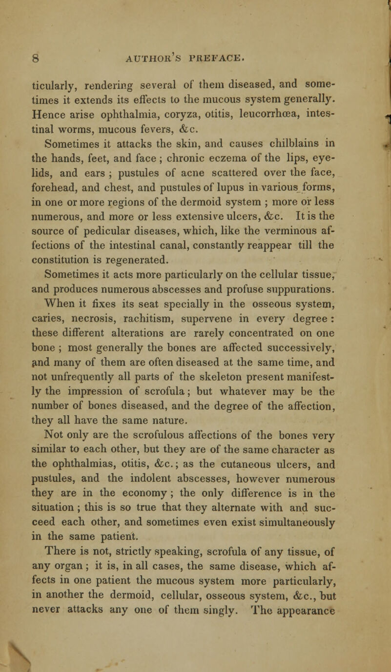 ticularly, rendering several of them diseased, and some- times it extends its effects to the mucous system generally. Hence arise ophthalmia, coryza, otitis, leucorrhoea, intes- tinal worms, mucous fevers, &c. Sometimes it attacks the skin, and causes chilblains in the hands, feet, and face ; chronic eczema of the lips, eye- lids, and ears ; pustules of acne scattered over the face, forehead, and chest, and pustules of lupus in various forms, in one or more regions of the dermoid system ; more or less numerous, and more or less extensive ulcers, &c. It is the source of pedicular diseases, which, like the verminous af- fections of the intestinal canal, constantly reappear till the constitution is regenerated. Sometimes it acts more particularly on the cellular tissue, and produces numerous abscesses and profuse suppurations. When it fixes its seat specially in the osseous system, caries, necrosis, rachitism, supervene in every degree : these different alterations are rarely concentrated on one bone ; most generally the bones are affected successively, and many of them are often diseased at the same time, and not unfrequently all parts of the skeleton present manifest- ly the impression of scrofula; but whatever may be the number of bones diseased, and the degree of the affection, they all have the same nature. Not only are the scrofulous affections of the bones very similar to each other, but they are of the same character as the ophthalmias, otitis, &c.; as the cutaneous ulcers, and pustules, and the indolent abscesses, however numerous they are in the economy; the only difference is in the situation; this is so true that they alternate with and suc- ceed each other, and sometimes even exist simultaneously in the same patient. There is not, strictly speaking, scrofula of any tissue, of any organ; it is, in all cases, the same disease, which af- fects in one patient the mucous system more particularly, in another the dermoid, cellular, osseous system, &c, but never attacks any one of them singly. The appearance \