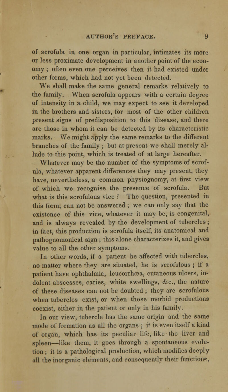 of scrofula in one organ in particular, intimates its more or less proximate development in another point of the econ- omy ; often even one perceives then it had existed under other forms, which had not yet been detected. We shall make the same general remarks relatively to the family. When scrofula appears with a certain degree of intensity in a child, we may expect to see it developed in the brothers and sisters, for most of the other children present signs of predisposition to this disease, and there are those in whom it can be detected by its characteristic marks. We might apply the same remarks to the different branches of the family ; but at present we shall merely al- lude to this point, which is treated of at large hereafter. Whatever may be the number of the symptoms of scrof- ula, whatever apparent differences they may present, they have, nevertheless, a common physiognomy, at first view of which we recognise the presence of scrofula. But what is this scrofulous vice ? The question, presented in this form, can not be answered ; we can only say that the existence of this vice, whatever it may be, is congenital, and is always revealed by the development of tubercles; in fact, this production is scrofula itself, its anatomical and pathognomonical sign ; this alone characterizes it, and gives value to all the other symptoms. In other words, if a patient be affected with tubercles, no matter where they are situated, he is scrofulous ; if a patient have ophthalmia, leucorrhcea, cutaneous ulcers, in- dolent abscesses, caries, white swellings, &c, the nature of these diseases can not be doubted ; they are scrofulous when tubercles exist, or when those morbid productions coexist, either in the patient or only in his family. In our view, tubercle has the same origin and the same mode of formation as all the organs ; it is even itself a kind of organ, which has its peculiar life, like the liver and spleen—like them, it goes through a spontaneous evolu- tion ; it is a pathological production, which modifies deeply all the inorganic elements, and consequently their function*,