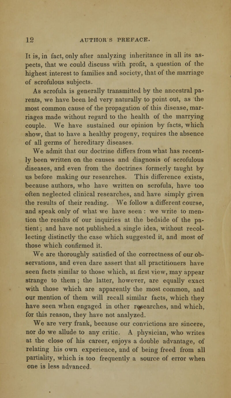 It is, in fact, only after analyzing inheritance in all its as- pects, that we could discuss with profit, a question of the highest interest to families and society, that of the marriage of scrofulous subjects. As scrofula is generally transmitted by the ancestral pa- rents, we have been led very naturally to point out, as the most common cause of the propagation of this disease, mar- riages made without regard to the health of the marrying couple. We have sustained our opinion by facts, which show, that to have a healthy progeny, requires the absence of all germs of hereditary diseases. We admit that our doctrine differs from what has recent- ly been written on the causes and diagnosis of scrofulous diseases, and even from the doctrines formerly taught by us before making our researches. This difference exists, because authors, who have written on scrofula, have too often neglected clinical researches, and have simply given the results of their reading. We follow a different course, and speak only of what we have seen : we write to men- tion the results of our inquiries at the bedside of the pa- tient; and have not published.a single idea, without recol- lecting distinctly the case which suggested it, and most of those which confirmed it. We are thoroughly satisfied of the correctness of our ob- servations, and even dare assert that all practitioners have seen facts similar to those which, at first view, may appear strange to them ; the latter, however, are equally exact with those which are apparently the most common, and our mention of them will recall similar facts, which they have seen when engaged in other researches, and which, for this reason, they have not analyzed. We are very frank, because our convictions are sincere, nor do we allude to any critic. A physician, who writes at the close of his career, enjoys a double advantage, of relating his own experience, and of being freed from all partiality, which is too frequently a source of error when one is less advanced.