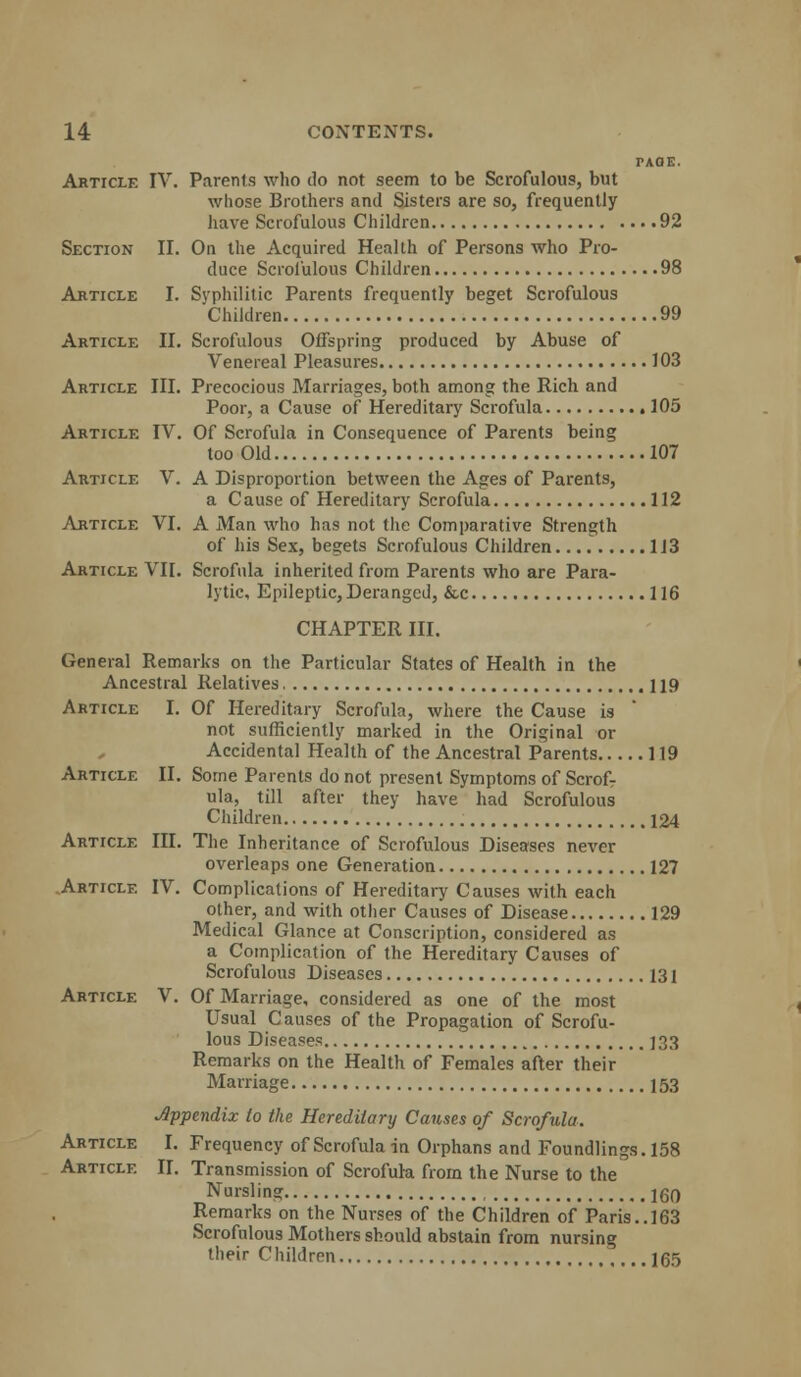 PAGE. Article IV. Parents who do not seem to be Scrofulous, but whose Brothers and Sisters are so, frequently have Scrofulous Children 92 Section II. On the Acquired Health of Persons who Pro- duce Scrofulous Children 98 Article I. Syphilitic Parents frequently beget Scrofulous Children 99 Article II. Scrofulous Offspring produced by Abuse of Venereal Pleasures 103 Article III. Precocious Marriages, both among the Rich and Poor, a Cause of Hereditary Scrofula 105 Article IV. Of Scrofula in Consequence of Parents being too Old 107 Article V. A Disproportion between the Ages of Parents, a Cause of Hereditary Scrofula 112 Article VI. A Man who has not the Comparative Strength of his Sex, begets Scrofulous Children 113 Article VII. Scrofula inherited from Parents who are Para- lytic, Epileptic, Deranged, &c 116 CHAPTER III. General Remarks on the Particular States of Health in the Ancestral Relatives 119 Article I. Of Hereditary Scrofula, where the Cause is not sufficiently marked in the Original or Accidental Health of the Ancestral Parents 119 Article II. Some Parents do not present Symptoms of Scrof- ula, till after they have had Scrofulous Children 124 Article III. The Inheritance of Scrofulous Diseases never overleaps one Generation 127 Article IV. Complications of Hereditary Causes with each other, and with other Causes of Disease 129 Medical Glance at Conscription, considered as a Complication of the Hereditary Causes of Scrofulous Diseases 131 Article V. Of Marriage, considered as one of the most Usual Causes of the Propagation of Scrofu- lous Diseases 133 Remarks on the Health of Females after their Marriage 153 dppendix to the Hereditary Causes of Scrofula. Article I. Frequency of Scrofula in Orphans and Foundlings. 158 Article II. Transmission of Scrofula from the Nurse to the Nursling IgO Remarks on the Nurses of the Children of Paris..163 Scrofulous Mothers should abstain from nursing their Children 165