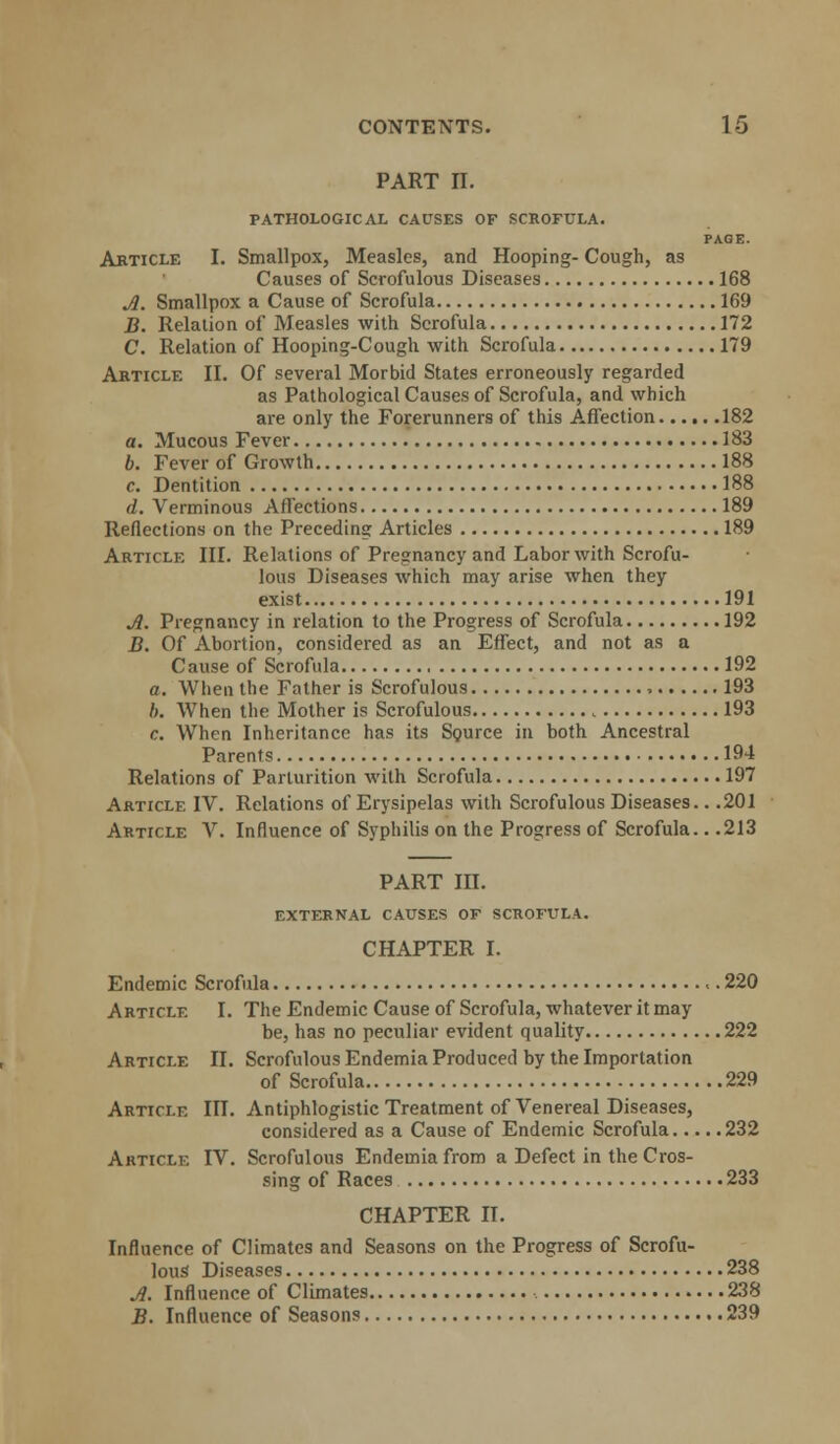 part n. PATHOLOGICAL CAUSES OF SCROFULA. PAGE. Article I. Smallpox, Measles, and Hooping- Cough, as Causes of Scrofulous Diseases 168 Jl. Smallpox a Cause of Scrofula 169 B. Relation of Measles with Scrofula 172 C. Relation of Hooping-Cough with Scrofula 179 Article II. Of several Morbid States erroneously regarded as Pathological Causes of Scrofula, and which are only the Forerunners of this Affection 182 a. Mucous Fever 183 b. Fever of Growth 188 c. Dentition 188 d. Verminous Affections 189 Reflections on the Preceding Articles 189 Article III. Relations of Pregnancy and Labor with Scrofu- lous Diseases which may arise when they exist 191 A. Pregnancy in relation to the Progress of Scrofula 192 B. Of Abortion, considered as an Effect, and not as a Cause of Scrofula , 192 a. When the Father is Scrofulous , 193 b. When the Mother is Scrofulous 193 c. When Inheritance has its Source in both Ancestral Parents 194 Relations of Parturition with Scrofula 197 Article IV. Relations of Erysipelas with Scrofulous Diseases.. .201 Article V. Influence of Syphilis on the Progress of Scrofula.. .213 PART III. EXTERNAL CAUSES OF SCROFULA. CHAPTER I. Endemic Scrofula «. 220 Article I. The Endemic Cause of Scrofula, whatever it may be, has no peculiar evident quality 222 Article II. Scrofulous Endemia Produced by the Importation of Scrofula 229 Article in. Antiphlogistic Treatment of Venereal Diseases, considered as a Cause of Endemic Scrofula 232 Article IV. Scrofulous Endemia from a Defect in the Cros- sing of Races 233 CHAPTER II. Influence of Climates and Seasons on the Progress of Scrofu- lous Diseases 238 Jl. Influence of Climates 238 B. Influence of Seasons 239