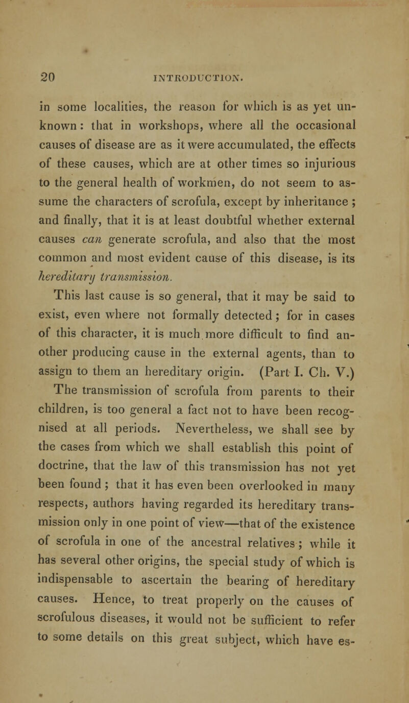 in some localities, the reason for which is as yet un- known : that in workshops, where all the occasional causes of disease are as it were accumulated, the effects of these causes, which are at other times so injurious to the general health of workmen, do not seem to as- sume the characters of scrofula, except by inheritance ; and finally, that it is at least doubtful whether external causes can generate scrofula, and also that the most common and most evident cause of this disease, is its hereditary transmission. This last cause is so general, that it may be said to exist, even where not formally detected; for in cases of this character, it is much more difficult to find an- other producing cause in the external agents, than to assign to them an hereditary origin. (Part I. Ch. V.) The transmission of scrofula from parents to their children, is too general a fact not to have been recog- nised at all periods. Nevertheless, we shall see by the cases from which we shall establish this point of doctrine, that the law of this transmission has not yet been found ; that it has even been overlooked in many respects, authors having regarded its hereditary trans- mission only in one point of view—that of the existence of scrofula in one of the ancestral relatives ; while it has several other origins, the special study of which is indispensable to ascertain the bearing of hereditary causes. Hence, to treat properly on the causes of scrofulous diseases, it would not be sufficient to refer to some details on this great subject, which have es-