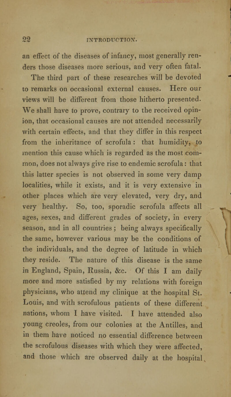 an effect of the diseases of infancy, most generally ren- ders those diseases more serious, and very often fatal. The third part of these researches will be devoted to remarks on occasional external causes. Here our views will be different from those hitherto presented. We shall have to prove, contrary to the received opin- ion, that occasional causes are not attended necessarily with certain effects, and that they differ in this respect from the inheritance of scrofula : that humidity, to mention this cause which is regarded as the most com- mon, does not always give rise to endemic scrofula: that this latter species is not observed in some very damp localities, while it exists, and it is very extensive in other places which are very elevated, very dry, and very healthy. So, too, sporadic scrofula affects all ages, sexes, and different grades of society, in every season, and in all countries ; being always specifically the same, however various may be the conditions of the individuals, and the degree of latitude in which they reside. The nature of this disease is the same in England, Spain, Russia, &c. Of this I am daily more and more satisfied by my relations with foreign physicians, who attend my clinique at the hospital St. Louis, and with scrofulous patients of these different nations, whom I have visited. I have attended also young Creoles, from our colonies at the Antilles, and in them have noticed no essential difference between the scrofulous diseases with which they were affected, and those which are observed daily at the hospital,