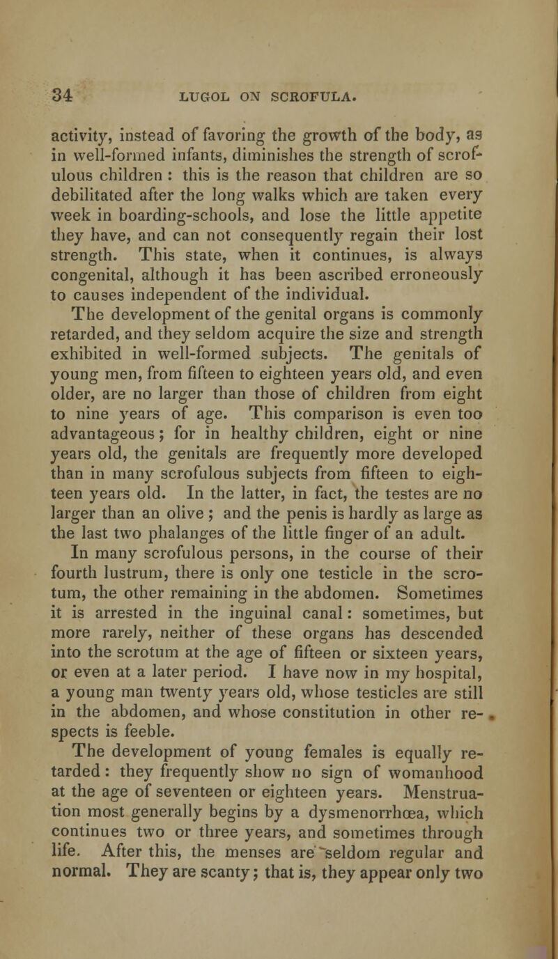 activity, instead of favoring the growth of the body, as in well-formed infants, diminishes the strength of scrof- ulous children : this is the reason that children are so debilitated after the long walks which are taken every week in boarding-schools, and lose the little appetite they have, and can not consequently regain their lost strength. This state, when it continues, is always congenital, although it has been ascribed erroneously to causes independent of the individual. The development of the genital organs is commonly retarded, and they seldom acquire the size and strength exhibited in well-formed subjects. The genitals of young men, from fifteen to eighteen years old, and even older, are no larger than those of children from eight to nine years of age. This comparison is even too advantageous; for in healthy children, eight or nine years old, the genitals are frequently more developed than in many scrofulous subjects from fifteen to eigh- teen years old. In the latter, in fact, the testes are no larger than an olive ; and the penis is hardly as large as the last two phalanges of the little finger of an adult. In many scrofulous persons, in the course of their fourth lustrum, there is only one testicle in the scro- tum, the other remaining in the abdomen. Sometimes it is arrested in the inguinal canal: sometimes, but more rarely, neither of these organs has descended into the scrotum at the age of fifteen or sixteen years, or even at a later period. I have now in my hospital, a young man twenty years old, whose testicles are still in the abdomen, and whose constitution in other re- spects is feeble. The development of young females is equally re- tarded : they frequently show no sign of womanhood at the age of seventeen or eighteen years. Menstrua- tion most generally begins by a dysmenorrhoea, which continues two or three years, and sometimes through life. After this, the menses are seldom regular and normal. They are scanty; that is, they appear only two