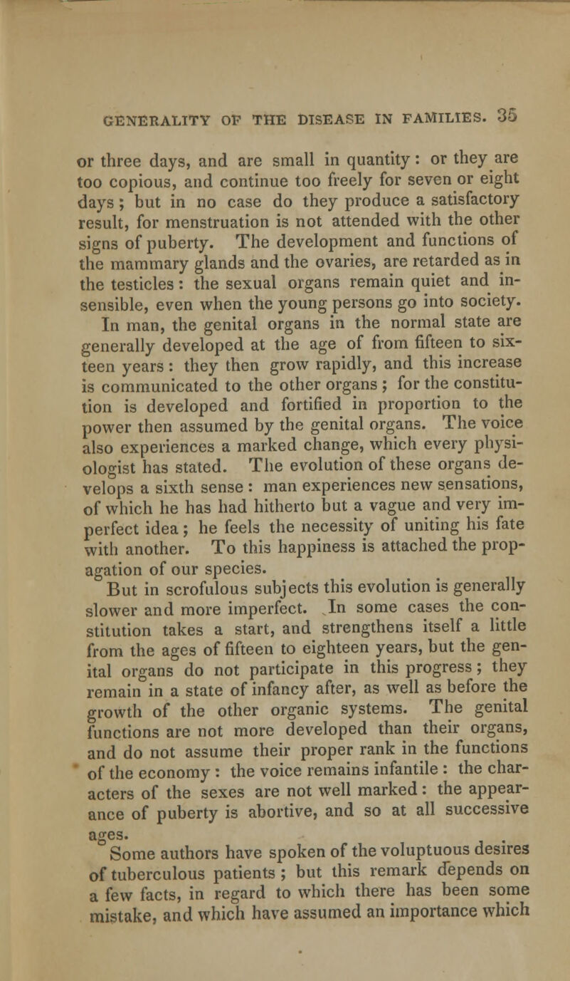 or three days, and are small in quantity: or they are too copious, and continue too freely for seven or eight days; but in no case do they produce a satisfactory result, for menstruation is not attended with the other signs of puberty. The development and functions of the mammary glands and the ovaries, are retarded as in the testicles: the sexual organs remain quiet and. in- sensible, even when the young persons go into society. In man, the genital organs in the normal state are generally developed at the age of from fifteen to six- teen years : they then grow rapidly, and this increase is communicated to the other organs ; for the constitu- tion is developed and fortified in proportion to the power then assumed by the genital organs. The voice also experiences a marked change, which every physi- ologist has stated. The evolution of these organs de- velops a sixth sense : man experiences new sensations, of which he has had hitherto but a vague and very im- perfect idea; he feels the necessity of uniting his fate with another. To this happiness is attached the prop- agation of our species. But in scrofulous subjects this evolution is generally slower and more imperfect. In some cases the con- stitution takes a start, and strengthens itself a little from the ages of fifteen to eighteen years, but the gen- ital organs do not participate in this progress; they remain in a state of infancy after, as well as before the growth of the other organic systems. The genital functions are not more developed than their organs, and do not assume their proper rank in the functions ' of the economy : the voice remains infantile : the char- acters of the sexes are not well marked: the appear- ance of puberty is abortive, and so at all successive ages. . Some authors have spoken of the voluptuous desires of tuberculous patients ; but this remark depends on a few facts, in regard to which there has been some mistake, and which have assumed an importance which