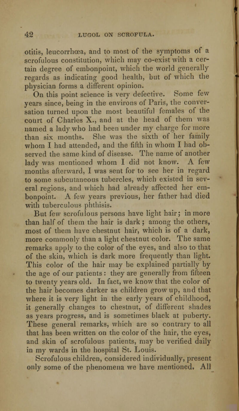 otitis, leucorrhoea, and to most of the symptoms of a scrofulous constitution, which may co-exist with a cer- tain degree of embonpoint, which the world generally regards as indicating good health, but of which the physician forms a different opinion. On this point science is very defective. Some few years since, being in the environs of Paris, the conver- sation turned upon the most beautiful females of the court of Charles X., and at the head of them was named a lady who had been under my charge for more than six months. She was the sixth of her family whom I had attended, and the fifth in whom I had ob- served the same kind of disease. The name of another lady was mentioned whom I did not know. A few months afterward, I was sent for to see her in regard to some subcutaneous tubercles, which existed in sev- eral regions, and which had already affected her em- bonpoint. A few years previous, her father had died with tuberculous phthisis. But few scrofulous persons have light hair; in more than half of them the hair is dark; among the others, most of them have chestnut hair, which is of a dark, more commonly than a light chestnut color. The same remarks apply to the color of the eyes, and also to that of the skin, which is dark more frequently than light. This color of the hair may be explained partially by the age of our patients : they are generally from fifteen to twenty years old. In fact, we know that the color of the hair becomes darker as children grow up, and that where it is very light in the early years of childhood, it generally changes to chestnut, of different shades as years progress, and is sometimes black at puberty. These general remarks, which are so contrary to all that has been written on the color of the hair, the eyes, and skin of scrofulous patients, may be verified daily in my wards in the hospital St. Louis. Scrofulous children, considered individually, present only some of the phenomena we have mentioned, All_