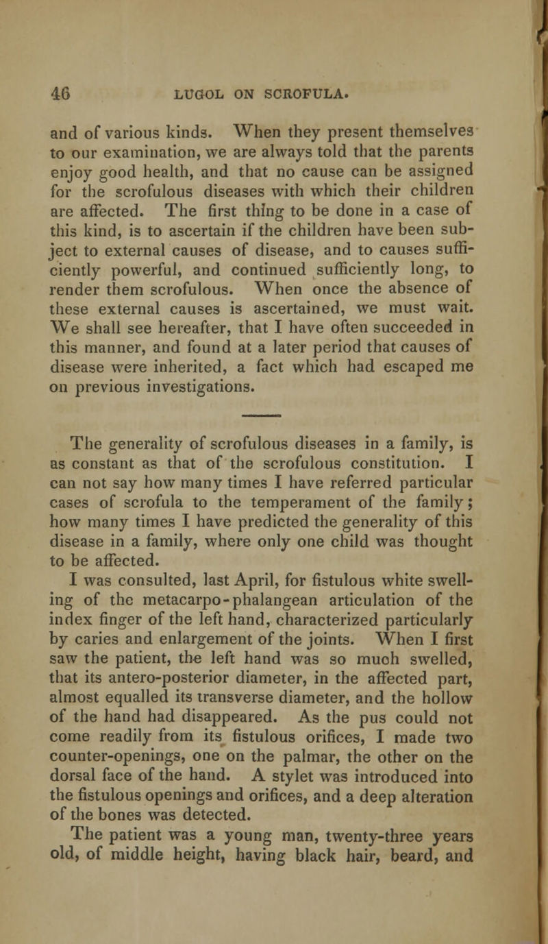 and of various kinds. When they present themselves to our examination, we are always told that the parents enjoy good health, and that no cause can be assigned for the scrofulous diseases with which their children are affected. The first thing to be done in a case of this kind, is to ascertain if the children have been sub- ject to external causes of disease, and to causes suffi- ciently powerful, and continued sufficiently long, to render them scrofulous. When once the absence of these external causes is ascertained, we must wait. We shall see hereafter, that I have often succeeded in this manner, and found at a later period that causes of disease were inherited, a fact which had escaped me on previous investigations. The generality of scrofulous diseases in a family, is as constant as that of the scrofulous constitution. I can not say how many times I have referred particular cases of scrofula to the temperament of the family; how many times I have predicted the generality of this disease in a family, where only one child was thought to be affected. I was consulted, last April, for fistulous white swell- ing of the metacarpo-phalangean articulation of the index finger of the left hand, characterized particularly by caries and enlargement of the joints. When I first saw the patient, the left hand was so much swelled, that its antero-posterior diameter, in the affected part, almost equalled its transverse diameter, and the hollow of the hand had disappeared. As the pus could not come readily from its fistulous orifices, I made two counter-openings, one on the palmar, the other on the dorsal face of the hand. A stylet was introduced into the fistulous openings and orifices, and a deep alteration of the bones was detected. The patient was a young man, twenty-three years old, of middle height, having black hair, beard, and