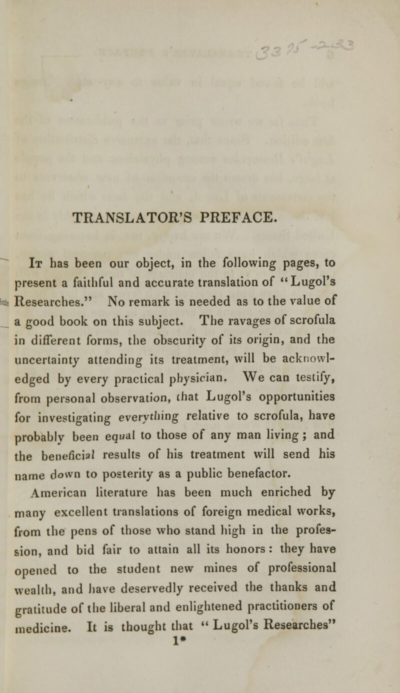 TRANSLATOR'S PREFACE. It has been our object, in the following pages, to present a faithful and accurate translation of Lugol's * Researches. No remark is needed as to the value of __ a good book on this subject. The ravages of scrofula in different forms, the obscurity of its origin, and the uncertainty attending its treatment, will be acknowl- edged by every practical physician. We can testify, from personal observation, that Lugol's opportunities for investigating everything relative to scrofula, have probably been equal to those of any man living ; and the beneficial results of his treatment will send his name down to posterity as a public benefactor. American literature has been much enriched by many excellent translations of foreign medical works, from the pens of those who stand high in the profes- sion, and bid fair to attain all its honors: they have opened to the student new mines of professional wealth, and have deservedly received the thanks and gratitude of the liberal and enlightened practitioners of medicine. It is thought that  Lugol's Researches