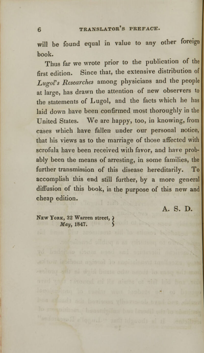 will be found equal in value to any other foreign book. Thus far we wrote prior to the publication of the first edition. Since that, the extensive distribution of LugoVs Researches among physicians and the people at large, has drawn the attention of new observers to the statements of Lugol, and the facts which he has laid down have been confirmed most thoroughly in the United States. We are happy, too, in knowing, from cases which have fallen under our personal notice, that his views as to the marriage of those affected with scrofula have been received with favor, and have prob- ably been the means of arresting, in some families, the further transmission of this disease hereditarily. To accomplish this end still further, by a more general diffusion of this book, is the purpose of this new and cheap edition. A. S. D. New York, 32 Warren street, May, 1847.