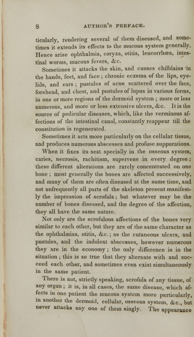 ticularly, rendering several of them diseased, and some- times it extends its effects to the mucous system generally. Hence arise ophthalmia, coryza, otitis, leucorrhoea, intes- tinal worms, mucous fevers, &c. Sometimes it attacks the skin, and causes chilblains in the hands, feet, and face; chronic eczema of the lips, eye- lids, and ears ; pustules of acne scattered over the face, forehead, and chest, and pustules of lupus in various forms, in one or more regions of the dermoid system ; more or less numerous, and more or less extensive ulcers, &c. It is the source of pedicular diseases, which, like the verminous af- fections of the intestinal canal, constantly reappear till the constitution is regenerated. Sometimes it acts more particularly on the cellular tissue, and produces numerous abscesses and profuse suppurations. When it fixes its seat specially in the osseous system, caries, necrosis, rachitism, supervene in every degree: these different alterations are rarely concentrated on one bone ; most generally the bones are affected successively, and many of them are often diseased at the same time, and not unfrequently all parts of the skeleton present manifest- ly the impression of scrofula; but whatever may be the number of bones diseased, and the degree of the affection, they all have the same nature. Not only are the scrofulous affections of the bones very similar to each other, but they are of the same character as the ophthalmias, otitis, &c; as the cutaneous ulcers, and pustules, and the indolent abscesses, however numerous they are in the economy ; the only difference is in the situation ; this is so true that they alternate with and suc- ceed each other, and sometimes even exist simultaneously in the same patient. There is not, strictly speaking, scrofula of any tissue, of any organ ; it is, in all cases, the same disease, which af- fects in one patient the mucous system more particularly, in another the dermoid, cellular, osseous system, &c, but never attacks any one of them singly. The appearance