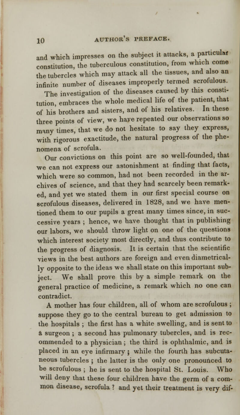 and which impresses on the subject it attacks, a particular constitution, the tuberculous constitution, from which come the tubercles which may attack all the tissues, and also an infinite number of diseases improperly termed scrofulous. The investigation of the diseases caused by this consti- tution, embraces the whole medical life of the patient, that of his' brothers and sisters, and of his relatives. In these three points of view, we have repeated our observations so many times, that we do not hesitate to say they express, with rigorous exactitude, the natural progress of the phe- nomena of scrofula. Our convictions on this point are so well-founded, that we can not express our astonishment at finding that facts, which were so common, had not been recorded in the ar- chives of science, and that they had scarcely been remark- ed, and yet we stated them in our first special course on scrofulous diseases, delivered in 1828, and we have men- tioned them to our pupils a great many times since, in suc- cessive years ; hence, we have thought that in publishing our labors, we should throw light on one of the questions which interest society most directly, and thus contribute to the progress of diagnosis. It is certain that the scientific views in the best authors are foreign and even diametrical- ly opposite to the ideas we shall state on this important sub- ject. We shall prove this by a simple remark on the general practice of medicine, a remark which no one can contradict. A mother has four children, all of whom are scrofulous ; suppose they go to the central bureau to get admission to the hospitals ; the first has a white swelling, and is sent to a surgeon ; a second has pulmonary tubercles, and is rec- ommended to a physician ; the third is ophthalmic, and is placed in an eye infirmary ; while the fourth has subcuta- neous tubercles ; the latter is the only one pronounced to be scrofulous ; he is sent to the hospital St. Louis. Who will deny that these four children have the germ of a com- mon disease, scrofula ? and yet their treatment is very dif-