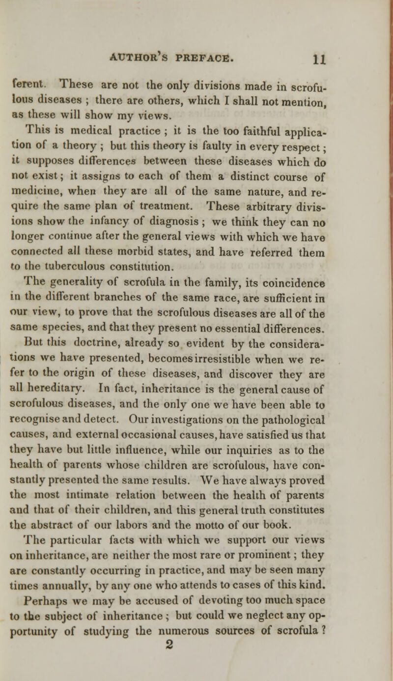 ferent. These are not the only divisions made in scrofu- lous diseases ; there are others, which I shall not mention, as these will show my views. This is medical practice ; it is the too faithful applica- tion of a theory ; but this theory is faulty in every respect; it supposes differences between these diseases which do not exist; it assigns to each of them a distinct course of medicine, when they are all of the same nature, and re- quire the same plan o( treatment. These arbitrary divis- ions show the infancy of diagnosis ; we think they can no longer continue after the general views with which we have connected all these morbid states, and have referred them to the tuberculous constitution. The generality of scrofula in the family, its coincidence in the different branches of the same race, are sufficient in our view, to prove that the scrofulous diseases are all of the same species, and that they present no essential differences. But this doctrine, already so evident by the considera- tions we have presented, becomes irresistible when we re- fer to the origin of these diseases, and discover they are all hereditary. In fact, inheritance is the general cause of scrofulous diseases, and the only one we have been able to recognise and detect. Our investigations on the pathological causes, and external occasional causes, have satisfied us that they have but little influence, while our inquiries as to the health of parents whose children are scrofulous, have con- stantly presented the same results. We have always proved the most intimate relation between the health of parents and that of their children, and this general truth constitutes the abstract of our labors and the motto of our book. The particular facts with which we support our views on inheritance, are neither the most rare or prominent; they are constantly occurring in practice, and may be seen many times annually, by any one who attends to cases of this kind. Perhaps we may be accused of devoting too much space to the subject of inheritance ; but could we neglect any op- portunity of studying the numerous sources of scrofula ? 2