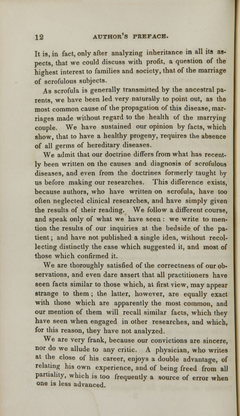 It is, in fact, only after analyzing inheritance in all its as- pects, that we could discuss with profit, a question of the highest interest to families and society, that of the marriage of scrofulous subjects. As scrofula is generally transmitted by the ancestral pa- rents, we have been led very naturally to point out, as the most common cause of the propagation of this disease, mar- riages made without regard to the health of the marrying couple. We have sustained our opinion by facts, which show, that to have a healthy progeny, requires the absence of all germs of hereditary diseases. We admit that our doctrine differs from what has recent- ly been written on the causes and diagnosis of scrofulous diseases, and even from the doctrines formerly taught by us before making our researches. This difference exists, because authors, who have written on scrofula, have too often neglected clinical researches, and have simply given the results of their reading. We follow a different course, and speak only of what we have seen : we write to men- tion the results of our inquiries at. the bedside of the pa- tient ; and have not published a single idea, without recol- lecting distinctly the case which suggested it, and most of those which confirmed it. We are thoroughly satisfied of the correctness of our ob- servations, and even dare assert that all practitioners have seen facts similar to those which, at first view, may appear strange to them ; the latter, however, are equally exact with those which are apparently the most common, and our mention of them will recall similar facts, which they have seen when engaged in other researches, and which, for this reason, they have not analyzed. We are very frank, because our convictions are sincere, nor do we allude to any critic. A physician, who writes at the close of his career, enjoys a double advantage, of relating his own experience, and of being freed from all partiality, which is too frequently a source of error when one is less advanced.