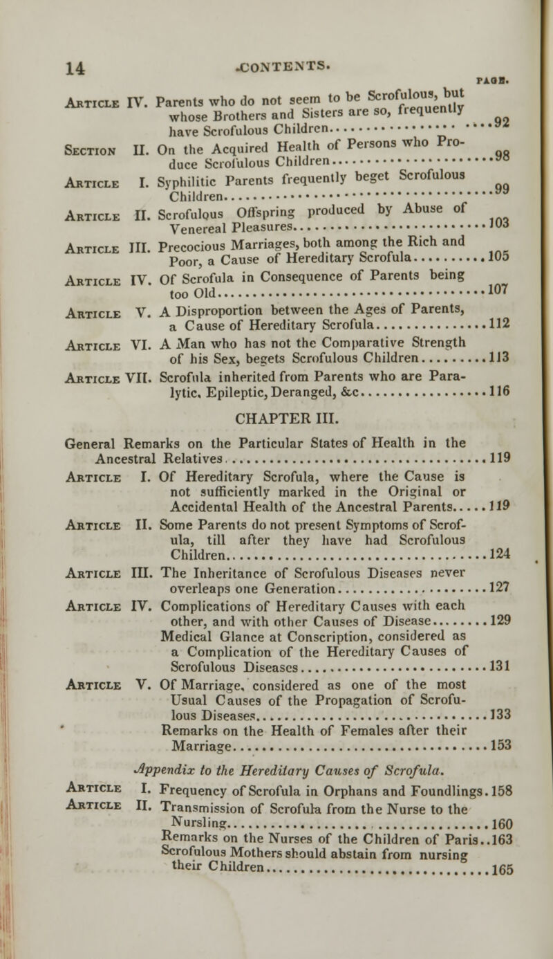 rAOH. Article IT. Parents who do not seem to be Scrofulous, but whose Brothers and S.sters are so, frequently have Scrofulous Children v* Section II. On the Acquired Health of Persons who Pro- duce Scrofulous Children »° Article I. Syphilitic Parents frequently beget Scrofulous Children vv Article II. Scrofulous Offspring produced by Abuse of Venereal Pleasures « Article III. Precocious Marriages, both among the Rich and Poor, a Cause of Hereditary Scrofula 105 Article IV Of Scrofula in Consequence of Parents being too Old 107 Article V. A Disproportion between the Ages of Parents, a Cause of Hereditary Scrofula 112 Article VI. A Man who has not the Comparative Strength of his Sex, begets Scrofulous Children 113 Article VII. Scrofula inherited from Parents who are Para- lytic, Epileptic, Deranged, &c 116 CHAPTER III. General Remarks on the Particular States of Health in the Ancestral Relatives 119 Article I. Of Hereditary Scrofula, where the Cause is not sufficiently marked in the Original or Accidental Health of the Ancestral Parents 119 Article II. Some Parents do not present Symptoms of Scrof- ula, till after they have had Scrofulous Children 124 Article IH. The Inheritance of Scrofulous Diseases never overleaps one Generation 127 Article IV. Complications of Hereditary Causes with each other, and with other Causes of Disease 129 Medical Glance at Conscription, considered as a Complication of the Hereditary Causes of Scrofulous Diseases 131 Article V. Of Marriage, considered as one of the most Usual Causes of the Propagation of Scrofu- lous Diseases 133 Remarks on the Health of Females after their Marriage 153 Appendix to the Hereditary Causes of Scrofula. Article I. Frequency of Scrofula in Orphans and Foundlings. 158 Article II. Transmission of Scrofula from the Nurse to the Nursling 160 Remarks on the Nurses of the Children of Paris.. 163 Scrofulous Mothers should abstain from nursing their Children 165