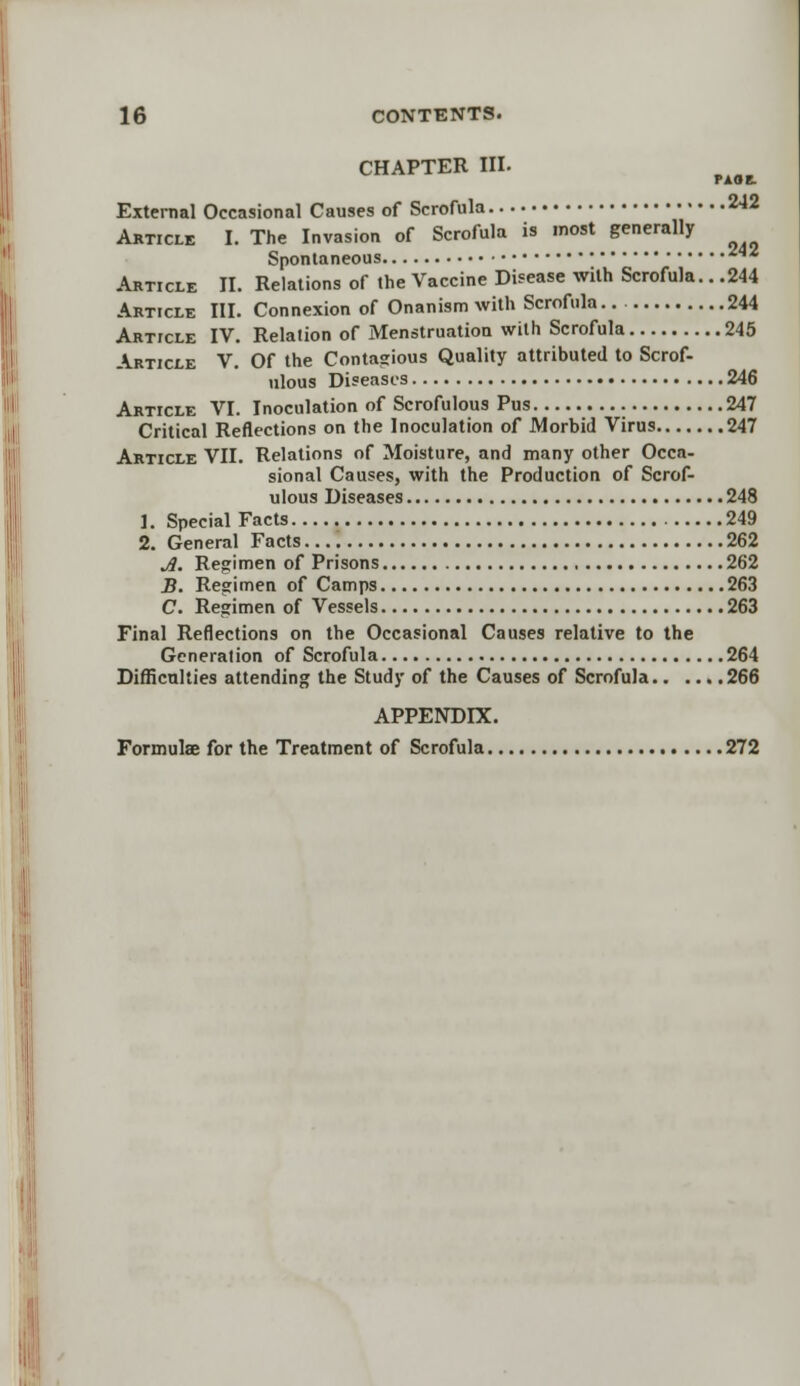 CHAPTER III. External Occasional Causes of Scrofula 2-12 Article I. The Invasion of Scrofula is most generally Spontaneous ^ Article II. Relations of the Vaccine Disease with Scrofula.. .244 Article III. Connexion of Onanism with Scrofula 244 Article IV. Relation of Menstruation with Scrofula 245 Article V. Of the Contagious Quality attributed to Scrof- ulous Diseases 246 Article VI. Inoculation of Scrofulous Pus 247 Critical Reflections on the Inoculation of Morbid Virus 247 Article VII. Relations of Moisture, and many other Occa- sional Causes, with the Production of Scrof- ulous Diseases 248 1. Special Facts 249 2. General Facts 262 A. Regimen of Prisons 262 B. Regimen of Camps 263 C. Regimen of Vessels 263 Final Reflections on the Occasional Causes relative to the Generation of Scrofula 264 Difficulties attending the Study of the Causes of Scrofula 266 APPENDIX. Formulae for the Treatment of Scrofula 272