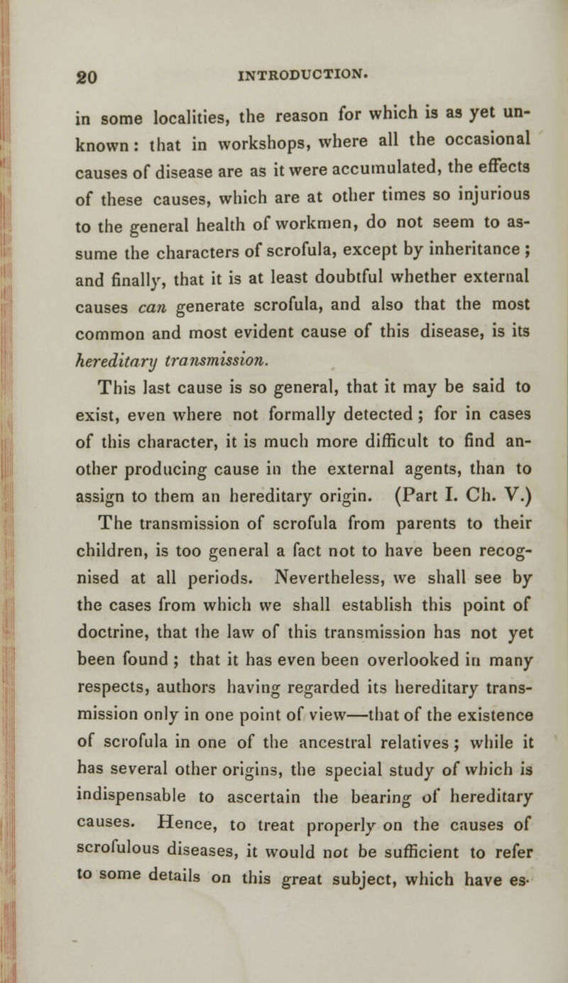 in some localities, the reason for which is as yet un- known : that in workshops, where all the occasional causes of disease are as it were accumulated, the effects of these causes, which are at other times so injurious to the general health of workmen, do not seem to as- sume the characters of scrofula, except by inheritance ; and finally, that it is at least doubtful whether external causes can generate scrofula, and also that the most common and most evident cause of this disease, is its hereditary transmission. This last cause is so general, that it may be said to exist, even where not formally detected ; for in cases of this character, it is much more difficult to find an- other producing cause in the external agents, than to assign to them an hereditary origin. (Part I. Ch. V.) The transmission of scrofula from parents to their children, is too general a fact not to have been recog- nised at all periods. Nevertheless, we shall see by the cases from which we shall establish this point of doctrine, that ihe law of this transmission has not yet been found ; that it has even been overlooked in many respects, authors having regarded its hereditary trans- mission only in one point of view—that of the existence of scrofula in one of the ancestral relatives; while it has several other origins, the special study of which is indispensable to ascertain the bearing o( hereditary causes. Hence, to treat properly on the causes of scrofulous diseases, it would not be sufficient to refer to some details on this great subject, which have es-