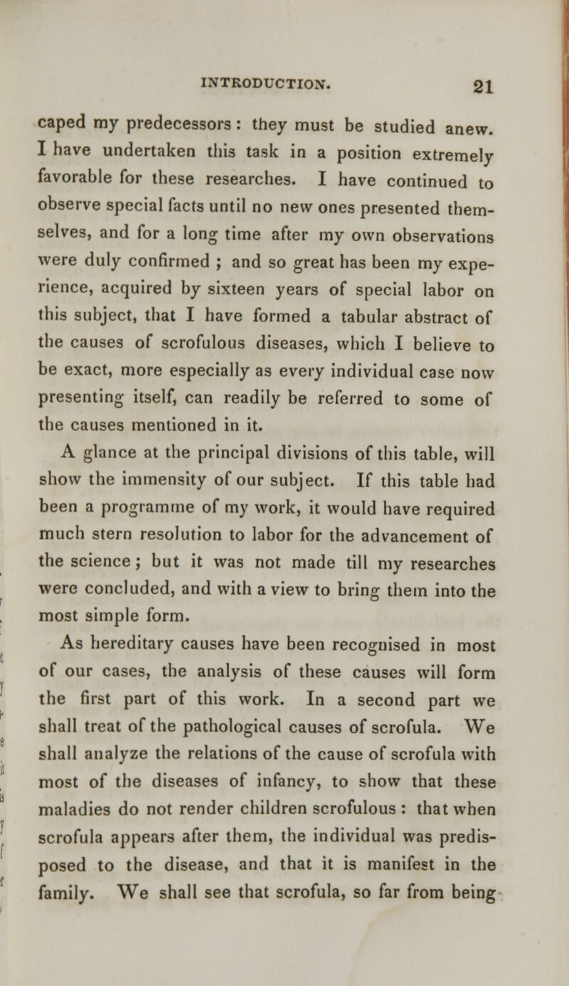 caped my predecessors : they must be studied anew. I have undertaken this task in a position extremely favorable for these researches. I have continued to observe special facts until no new ones presented them- selves, and for a long time after my own observations were duly confirmed ; and so great has been my expe- rience, acquired by sixteen years of special labor on this subject, that I have formed a tabular abstract of the causes of scrofulous diseases, which I believe to be exact, more especially as every individual case now presenting itself, can readily be referred to some of the causes mentioned in it. A glance at the principal divisions of this table, will show the immensity of our subject. If this table had been a programme of my work, it would have required much stern resolution to labor for the advancement of the science; but it was not made till my researches were concluded, and with a view to bring them into the most simple form. As hereditary causes have been recognised in most of our cases, the analysis of these causes will form the first part of this work. In a second part we shall treat of the pathological causes of scrofula. We shall analyze the relations of the cause of scrofula with most of the diseases of infancy, to show that these maladies do not render children scrofulous : that when scrofula appears after them, the individual was predis- posed to the disease, and that it is manifest in the family. We shall see that scrofula, so far from being