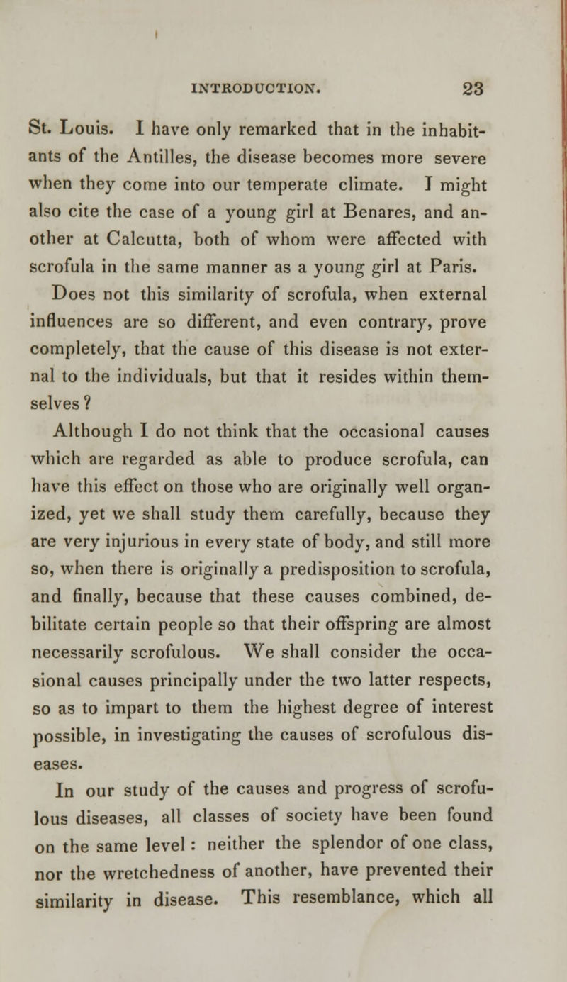 St. Louis. I have only remarked that in the inhabit- ants of the Antilles, the disease becomes more severe when they come into our temperate climate. I might also cite the case of a young girl at Benares, and an- other at Calcutta, both of whom were affected with scrofula in the same manner as a young girl at Paris. Does not this similarity of scrofula, when external influences are so different, and even contrary, prove completely, that the cause of this disease is not exter- nal to the individuals, but that it resides within them- selves ? Although I do not think that the occasional causes which are regarded as able to produce scrofula, can have this effect on those who are originally well organ- ized, yet we shall study them carefully, because they are very injurious in every state of body, and still more so, when there is originally a predisposition to scrofula, and finally, because that these causes combined, de- bilitate certain people so that their offspring are almost necessarily scrofulous. We shall consider the occa- sional causes principally under the two latter respects, so as to impart to them the highest degree of interest possible, in investigating the causes of scrofulous dis- eases. In our study of the causes and progress of scrofu- lous diseases, all classes of society have been found on the same level: neither the splendor of one class, nor the wretchedness of another, have prevented their similarity in disease. This resemblance, which all