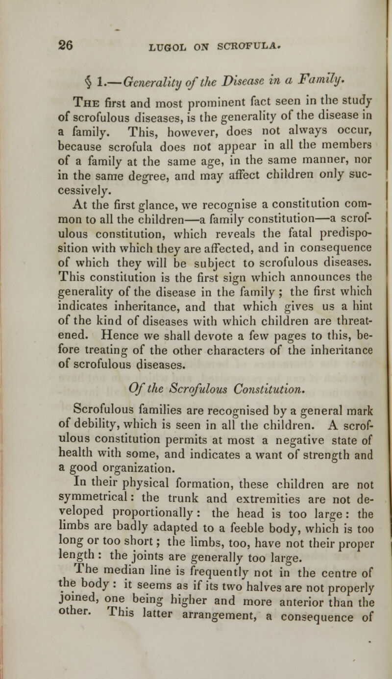 § 1.—Generality of the Disease in a Family. The first and most prominent fact seen in the study of scrofulous diseases, is the generality of the disease in a family. This, however, does not always occur, because scrofula does not appear in all the members of a family at the same age, in the same manner, nor in the same degree, and may affect children only suc- cessively. At the first glance, we recognise a constitution com- mon to all the children—a family constitution—a scrof- ulous constitution, which reveals the fatal predispo- sition with which they are affected, and in consequence of which they will be subject to scrofulous diseases. This constitution is the first sign which announces the generality of the disease in the family ; the first which indicates inheritance, and that which gives us a hint of the kind of diseases with which children are threat- ened. Hence we shall devote a few pages to this, be- fore treating of the other characters of the inheritance of scrofulous diseases. Of the Scrofulous Constitution. Scrofulous families are recognised by a general mark of debility, which is seen in all the children. A scrof- ulous constitution permits at most a negative state of health with some, and indicates a want of strength and a good organization. In their physical formation, these children are not symmetrical: the trunk and extremities are not de- veloped proportionally: the head is too large: the limbs are badly adapted to a feeble body, which is too long or too short; the limbs, too, have not their proper length : the joints are generally too large. The median line is frequently not in the centre of the body : it seems as if its two halves are not properly joined, one being higher and more anterior than the other. This latter arrangement, a consequence of
