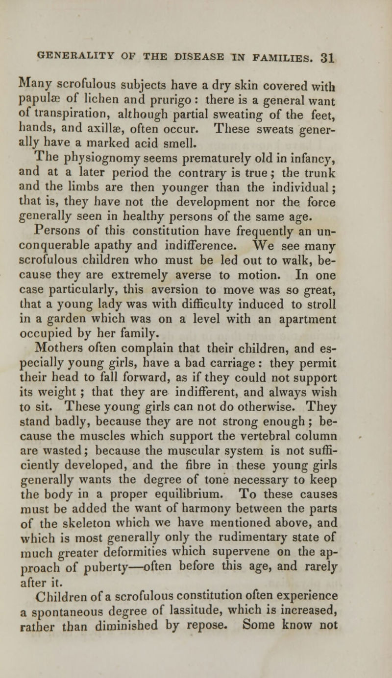 Many scrofulous subjects have a dry skin covered with papulae of lichen and prurigo : there is a general want of transpiration, although partial sweating of the feet, hands, and axillae, often occur. These sweats gener- ally have a marked acid smell. The physiognomy seems prematurely old in infancy, and at a later period the contrary is true; the trunk and the limbs are then younger than the individual; that is, they have not the development nor the force generally seen in healthy persons of the same age. Persons of this constitution have frequently an un- conquerable apathy and indifference. We see many scrofulous children who must be led out to walk, be- cause they are extremely averse to motion. In one case particularly, this aversion to move was so great, that a young lady was with difficulty induced to stroll in a garden which was on a level with an apartment occupied by her family. Mothers often complain that their children, and es- pecially young girls, have a bad carnage: they permit their head to fall forward, as if they could not support its weight; that they are indifferent, and always wish to sit. These young girls can not do otherwise. They stand badly, because they are not strong enough ; be- cause the muscles which support the vertebral column are wasted; because the muscular system is not suffi- ciently developed, and the fibre in these young girls generally wants the degree of tone necessary to keep the body in a proper equilibrium. To these causes must be added the want of harmony between the parts of the skeleton which we have mentioned above, and which is most generally only the rudimentary state of much greater deformities which supervene on the ap- proach of puberty—often before this age, and rarely after it. Children of a scrofulous constitution often experience a spontaneous degree of lassitude, which is increased, rather than diminished by repose. Some know not