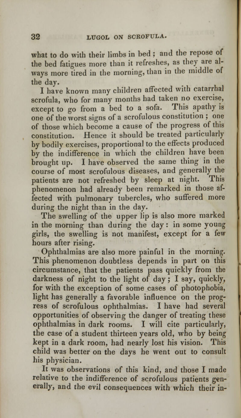 what to do with their limbs in bed ; and the repose of the bed fatigues more than it refreshes, as they are al- ways more tired in the morning, than in the middle of the day. I have known many children affected with catarrhal scrofula, who for many months had taken no exercise, except to go from a bed to a sofa. This apathy is one of the worst signs of a scrofulous constitution ; one of those which become a cause of the progress of this constitution. Hence it should be treated particularly by bodily exercises, proportional to the effects produced by the indifference in which the children have been brought up. I have observed the same thing in the course of most scrofulous diseases, and generally the patients are not refreshed by sleep at night. This phenomenon had already been remarked in those af- fected with pulmonary tubercles, who suffered more during the night than in the day. The swelling of the upper lip is also more marked in the morning than during the day: in some young girls, the swelling is not manifest, except for a few hours after rising. Ophthalmias are also more painful in the morning. This phenomenon doubtless depends in part on this circumstance, that the patients pass quickly from the darkness of night to the light of day; I say, quickly, for with the exception of some cases of photophobia, light has generally a favorable influence on the prog- ress of scrofulous ophthalmias. I have had several opportunities of observing the danger of treating these ophthalmias in dark rooms. I will cite particularly, the case of a student thirteen years old, who by being kept in a dark room, had nearly lost his vision. This child was better on the days he went out to consult his physician. It was observations of this kind, and those I made relative to the indifference of scrofulous patients gen- erally, and the evil consequences with which their in-