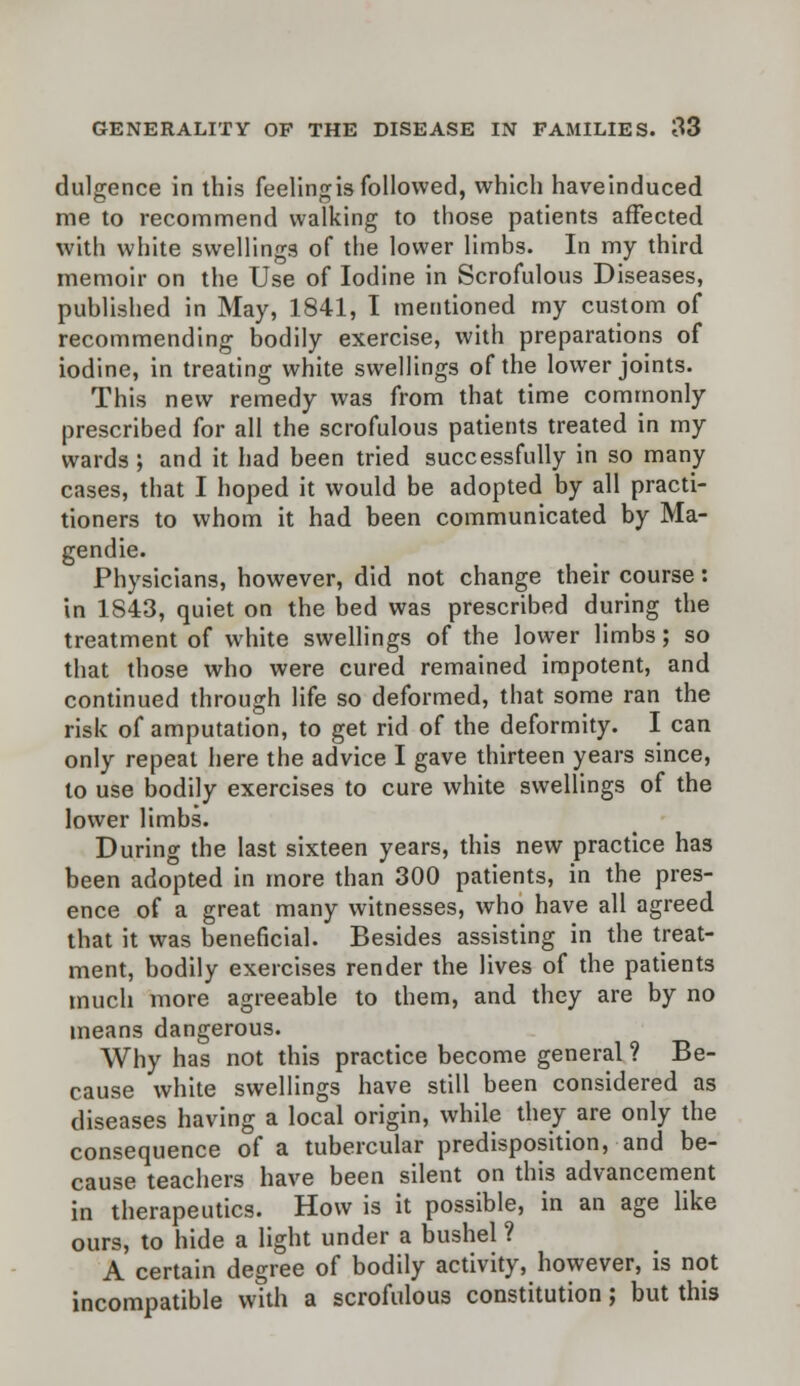 diligence in this feeling is followed, which haveinduced me to recommend walking to those patients affected with white swellings of the lower limbs. In my third memoir on the Use of Iodine in Scrofulous Diseases, published in May, 1841, I mentioned my custom of recommending bodily exercise, with preparations of iodine, in treating white swellings of the lower joints. This new remedy was from that time commonly prescribed for all the scrofulous patients treated in my wards ; and it had been tried successfully in so many cases, that I hoped it would be adopted by all practi- tioners to whom it had been communicated by Ma- gendie. Physicians, however, did not change their course: in 1843, quiet on the bed was prescribed during the treatment of white swellings of the lower limbs; so that those who were cured remained impotent, and continued through life so deformed, that some ran the risk of amputation, to get rid of the deformity. I can only repeal here the advice I gave thirteen years since, to use bodily exercises to cure white swellings of the lower limbs. During the last sixteen years, this new practice has been adopted in more than 300 patients, in the pres- ence of a great many witnesses, who have all agreed that it was beneficial. Besides assisting in the treat- ment, bodily exercises render the lives of the patients much more agreeable to them, and they are by no means dangerous. Why has not this practice become general ? Be- cause white swellings have still been considered as diseases having a local origin, while they are only the consequence of a tubercular predisposition, and be- cause teachers have been silent on this advancement in therapeutics. How is it possible, in an age like ours, to hide a light under a bushel ? A certain degree of bodily activity, however, is not incompatible with a scrofulous constitution; but this