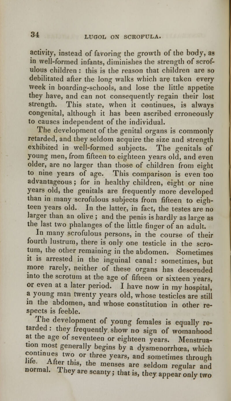 LUGOL ON SCROFULA. activity, instead of favoring the growth of the body, as in well-formed infants, diminishes the strength of scrof- ulous children : this is the reason that children are so debilitated after the long walks which are taken every week in boarding-schools, and lose the little appetite they have, and can not consequently regain their lost strength. This state, when it continues, is always congenital, although it has been ascribed erroneously to causes independent of the individual. The development of the genital organs is commonly retarded, and they seldom acquire the size and strength exhibited in well-formed subjects. The genitals of young men, from fifteen to eighteen years old, and even older, are no larger than those of children from eight to nine years of age. This comparison is even too advantageous; for in healthy children, eight or nine years old, the genitals are frequently more developed than in many scrofulous subjects from fifteen to eigh- teen years old. In the latter, in fact, the testes are no larger than an olive ; and the penis is hardly as large as the last two phalanges of the little finger of an adult. In many scrofulous persons, in the course of their fourth lustrum, there is only one testicle in the scro- tum, the other remaining in the abdomen. Sometimes it is arrested in the inguinal canal: sometimes, but more rarely, neither of these organs has descended into the scrotum at the age of fifteen or sixteen years, or even at a later period. I have now in my hospital, a young man twenty years old, whose testicles are still in the abdomen, and whose constitution in other re- spects is feeble. The development of young females is equally re- tarded : they frequently show no sign of womanhood at the age of seventeen or eighteen years. Menstrua- tion most generally begins by a dysmenorrhea, which continues two or three years, and sometimes through !l.i i ' the menses are seldom reSu,ar an<l normal. They are scanty; that is, they appea? only two