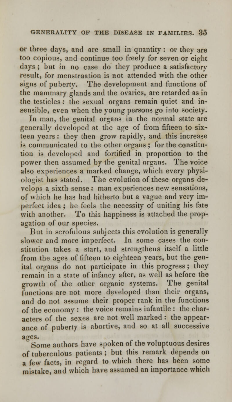 or three days, and are small in quantity: or they are too copious, and continue too freely for seven or eight days ; but in no case do they produce a satisfactory result, for menstruation is not attended with the other signs of puberty. The development and functions of the mammary glands and the ovaries, are retarded as in the testicles: the sexual organs remain quiet and in- sensible, even when the young persons go into society. In man, the genital organs in the normal state are generally developed at the age of from fifteen to six- teen years: they then grow rapidly, and this increase is communicated to the other organs ; for the constitu- tion is developed and fortified in proportion to the power then assumed by the genital organs. The voice also experiences a marked change, which every physi- ologist has stated. The evolution of these organs de- velops a sixth sense : man experiences new sensations, of which he has had hitherto but a vague and very im- perfect idea; he feels the necessity of uniting his fate with another. To this happiness is attached the prop- agation of our species. But in scrofulous subjects this evolution is generally slower and more imperfect. In some cases the con- stitution takes a start, and strengthens itself a little from the ages of fifteen to eighteen years, but the gen- ital organs do not participate in this progress ; they remain in a state of infancy after, as well as before the growth of the other organic systems. The genital functions are not more developed than their organs, and do not assume their proper rank in the functions of the economy : the voice remains infantile : the char- acters of the sexes are not well marked : the appear- ance of puberty is abortive, and so at all successive ages. Some authors have spoken of the voluptuous desires of tuberculous patients ; but this remark depends on a few facts, in regard to which there has been some mistake, and which have assumed an importance which
