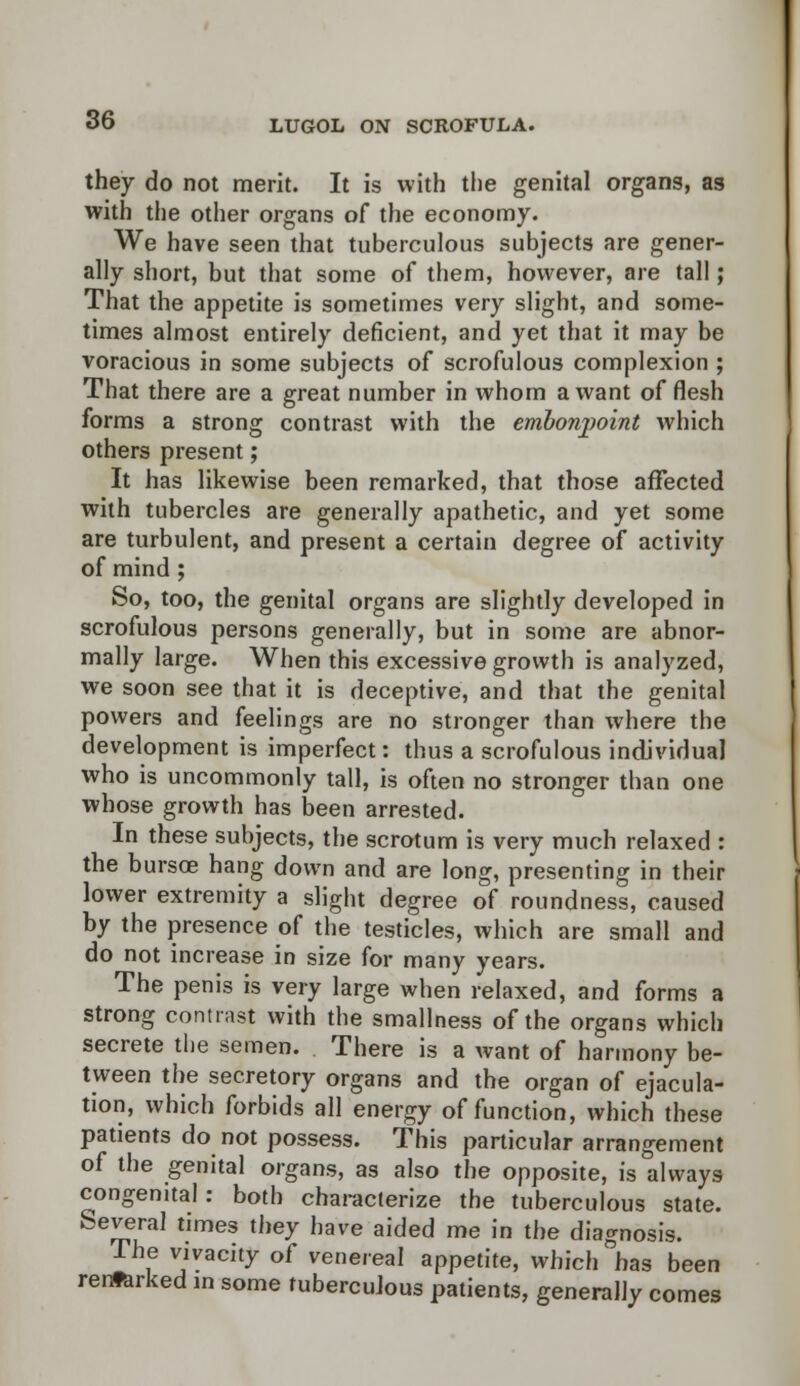 they do not merit. It is with the genital organs, as with the other organs of the economy. We have seen that tuberculous subjects are gener- ally short, but that some of them, however, are tall; That the appetite is sometimes very slight, and some- times almost entirely deficient, and yet that it may be voracious in some subjects of scrofulous complexion ; That there are a great number in whom a want of flesh forms a strong contrast with the embonpoint which others present; It has likewise been remarked, that those affected with tubercles are generally apathetic, and yet some are turbulent, and present a certain degree of activity of mind ; So, too, the genital organs are slightly developed in scrofulous persons generally, but in some are abnor- mally large. When this excessive growth is analyzed, we soon see that it is deceptive, and that the genital powers and feelings are no stronger than where the development is imperfect: thus a scrofulous individual who is uncommonly tall, is often no stronger than one whose growth has been arrested. In these subjects, the scrotum is very much relaxed : the bursoe hang down and are long, presenting in their lower extremity a slight degree of roundness, caused by the presence of the testicles, which are small and do not increase in size for many years. The penis is very large when relaxed, and forms a strong contrast with the smallness of the organs which secrete the semen. There is a want of harmony be- tween the secretory organs and the organ of ejacula- tion, which forbids all energy of function, which these patients do not possess. This particular arrangement of the genital organs, as also the opposite, is always congenital: both characterize the tuberculous state. Several times they have aided me in the diagnosis. The vivacity of venereal appetite, which has been renfarked m some tuberculous patients, generally comes
