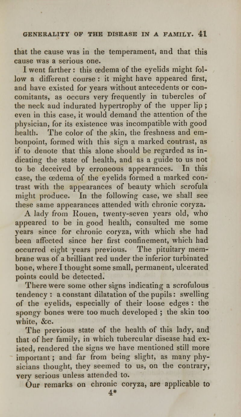 that the cause was in the temperament, and that this cause was a serious one. I went farther : this cedema of the eyelids might fol- low a different course : it might have appeared first, and have existed for years without antecedents or con- comitants, as occurs very frequently in tubercles of the neck aud indurated hypertrophy of the upper lip; even in this case, it would demand the attention of the physician, for its existence was incompatible with good health. The color of the skin, the freshness and em- bonpoint, formed with this sign a marked contrast, as if to denote that this alone should be regarded as in- dicating the state of health, and as a guide to us not to be deceived by erroneous appearances. In this case, the oedema of the eyelids formed a marked con- trast with the appearances of beauty which scrofula might produce. In the following case, we shall see these same appearances attended with chronic coryza. A lady from Rouen, twenty-seven years old, who appeared to be in good health, consulted me some years since for chronic coryza, with which she had been affected since her first confinement, which had occurred eight years previous. The pituitary mem- brane was of a brilliant red under the inferior turbinated bone, where I thought some small, permanent, ulcerated points could be detected. There were some other signs indicating a scrofulous tendency: a constant dilatation of the pupils: swelling of the eyelids, especially of their loose edges : the spongy bones were too much developed ; the skin too white, &c. The previous state of the health of this lady, and that of her family, in which tubercular disease had ex- isted, rendered the signs we have mentioned still more important; and far from being slight, as many phy- sicians thought, they seemed to us, on the contrary, very serious unless attended to. Our remarks on chronic coryza, are applicable to 4*