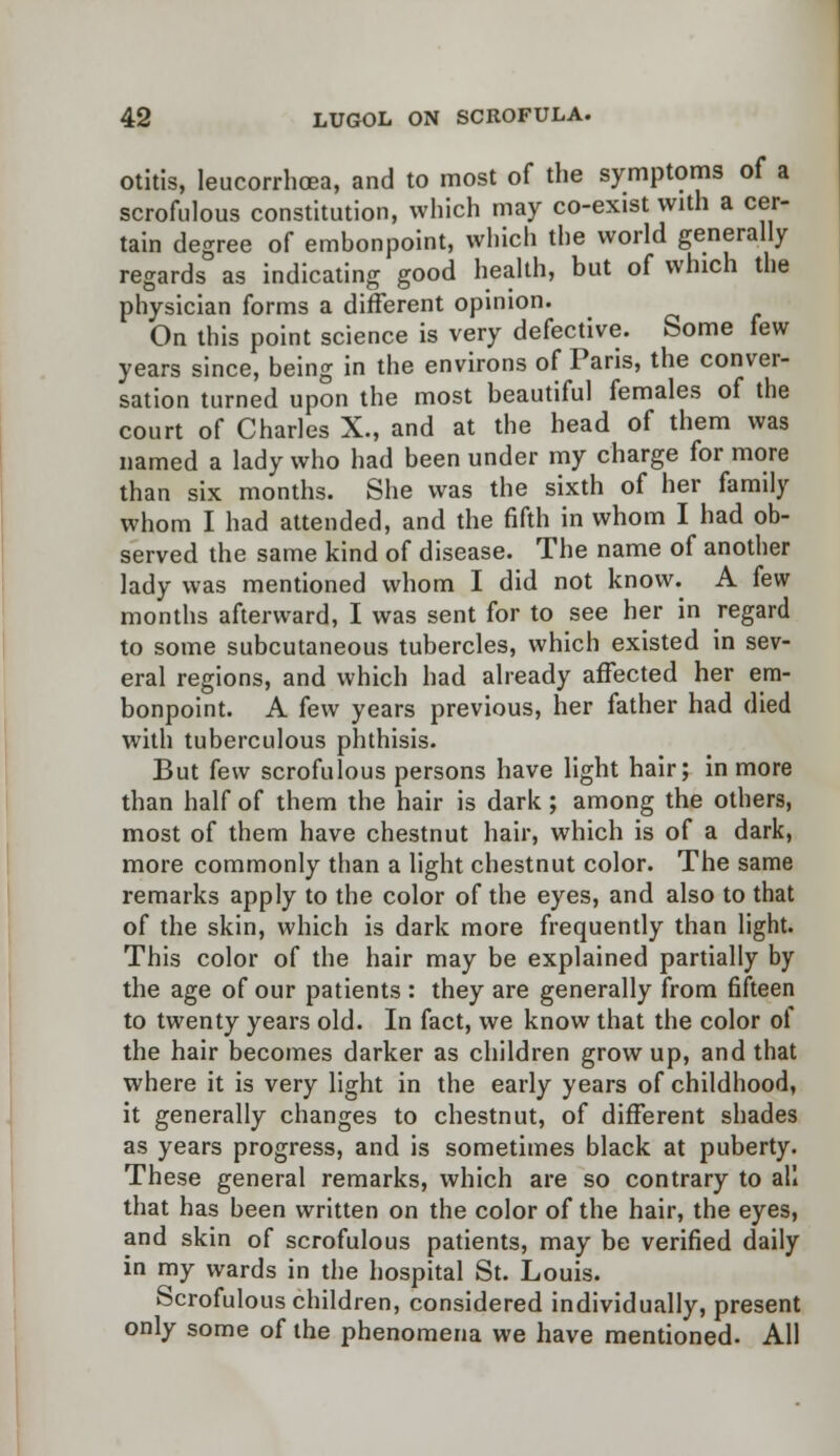 otitis, leucorrhcea, and to most of the symptoms of a scrofulous constitution, which may co-exist with a cer- tain degree of embonpoint, which the world generally regards as indicating good health, but of which the physician forms a different opinion. On this point science is very defective. Some few years since, being in the environs of Paris, the conver- sation turned upon the most beautiful females of the court of Charles X., and at the head of them was named a lady who had been under my charge for more than six months. She was the sixth of her family whom I had attended, and the fifth in whom I had ob- served the same kind of disease. The name of another lady was mentioned whom I did not know. A few months afterward, I was sent for to see her in regard to some subcutaneous tubercles, which existed in sev- eral regions, and which had already affected her em- bonpoint. A few years previous, her father had died with tuberculous phthisis. But kw scrofulous persons have light hair; in more than half of them the hair is dark; among the others, most of them have chestnut hair, which is of a dark, more commonly than a light chestnut color. The same remarks apply to the color of the eyes, and also to that of the skin, which is dark more frequently than light. This color of the hair may be explained partially by the age of our patients : they are generally from fifteen to twenty years old. In fact, we know that the color of the hair becomes darker as children grow up, and that where it is very light in the early years of childhood, it generally changes to chestnut, of different shades as years progress, and is sometimes black at puberty. These general remarks, which are so contrary to all that has been written on the color of the hair, the eyes, and skin of scrofulous patients, may be verified daily in my wards in the hospital St. Louis. Scrofulous children, considered individually, present only some of the phenomena we have mentioned. All