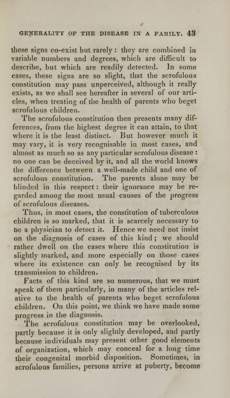 these signs co-exist but rarely : they are combined in variable numbers and degrees, which are difficult to describe, but which are readily detected. In some cases, these signs are so slight, that the scrofulous constitution may pass unperceived, although it really exists, as we shall see hereafter in several of our arti- cles, when treating of the health of parents who beget scrofulous children. The scrofulous constitution then presents many dif- ferences, from the highest degree it can attain, to that where it is the least distinct. But however much it may vary, it is very recognisable in most cases, and almost as much so as any particular scrofulous disease : no one can be deceived by it, and all the world knows the difference between a well-made child and one of scrofulous constitution. The parents alone may be blinded in this respect: their ignorance may be re- garded among the most usual causes of the progress of scrofulous diseases. Thus, in most cases, the constitution of tuberculous children is so marked, that it is scarcely necessary to be a physician to detect it. Hence we need not insist on the diagnosis of cases of this kind ; we should rather dwell on the cases where this constitution is slightly marked, and more especially on those cases where its existence can only be recognised by its transmission to children. Facts of this kind are so numerous, that we must speak of them particularly, in many of the articles rel- ative to the health of parents who beget scrofulous children. On this point, we think we have made some progress in the diagnosis. The scrofulous constitution may be overlooked, partly because it is only slightly developed, and partly because individuals may present other good elements of organization, which may conceal for a long time their congenital morbid disposition. Sometimes, in scrofulous families, persons arrive at puberty, become