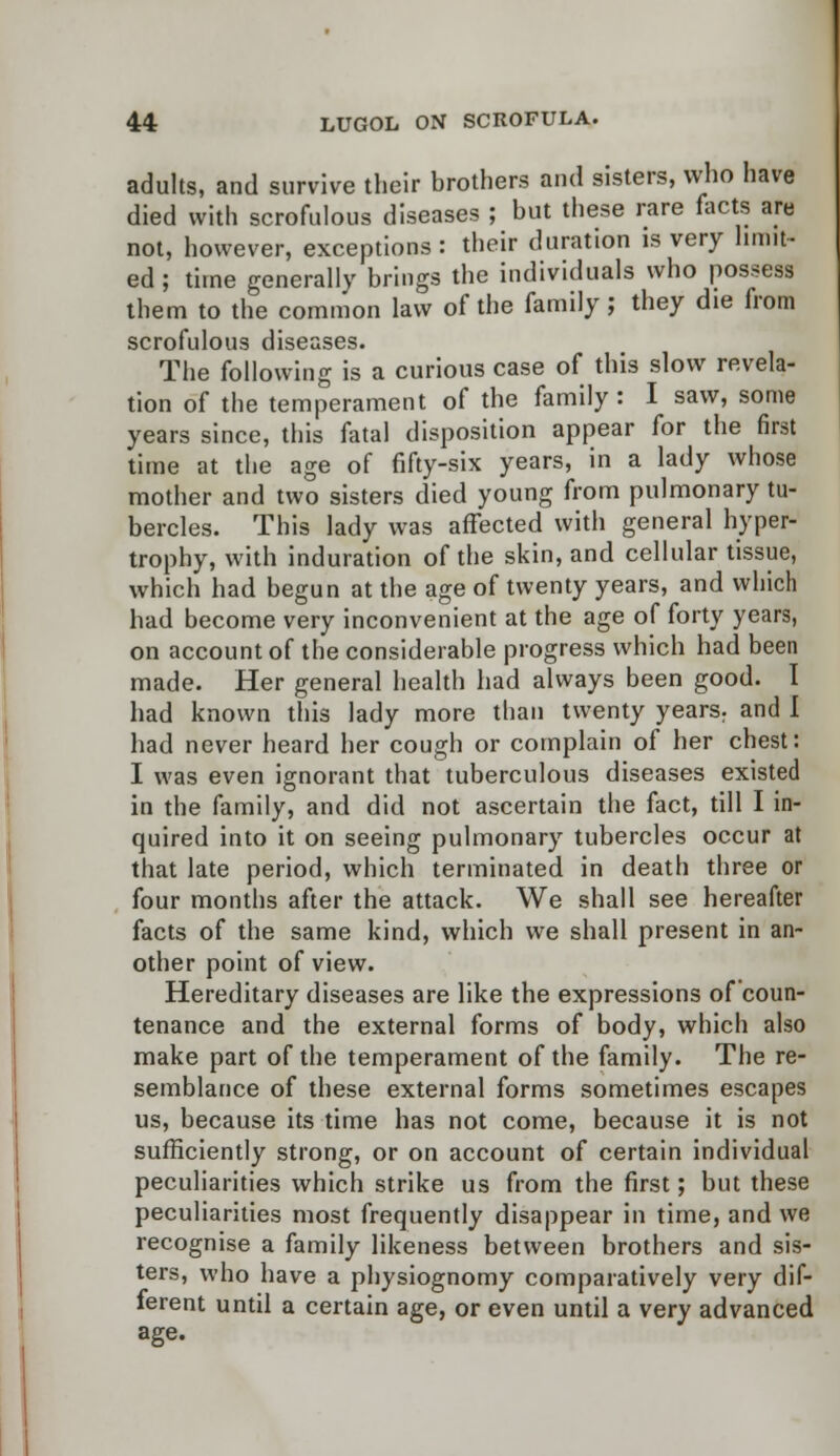 adults, and survive their brothers and sisters, who have died with scrofulous diseases ; but these rare facts are not, however, exceptions: their duration is very limit- ed ; time generally brings the individuals who possess them to the common law of the family; they die from scrofulous diseases. The following is a curious case of this slow revela- tion of the temperament of the family: I saw, some years since, this fatal disposition appear for the first time at the age of fifty-six years, in a lady whose mother and two sisters died young from pulmonary tu- bercles. This lady was affected with general hyper- trophy, with induration of the skin, and cellular tissue, which had begun at the age of twenty years, and which had become very inconvenient at the age of forty years, on account of the considerable progress which had been made. Her general health had always been good, had known this lady more than twenty years, and I had never heard her cough or complain of her chest: I was even ignorant that tuberculous diseases existed in the family, and did not ascertain the fact, till I in- quired into it on seeing pulmonary tubercles occur at that late period, which terminated in death three or four months after the attack. We shall see hereafter facts of the same kind, which we shall present in an- other point of view. Hereditary diseases are like the expressions of coun- tenance and the external forms of body, which also make part of the temperament of the family. The re- semblance of these external forms sometimes escapes us, because its time has not come, because it is not sufficiently strong, or on account of certain individual peculiarities which strike us from the first; but these peculiarities most frequently disappear in time, and we recognise a family likeness between brothers and sis- ters, who have a physiognomy comparatively very dif- ferent until a certain age, or even until a very advanced age.