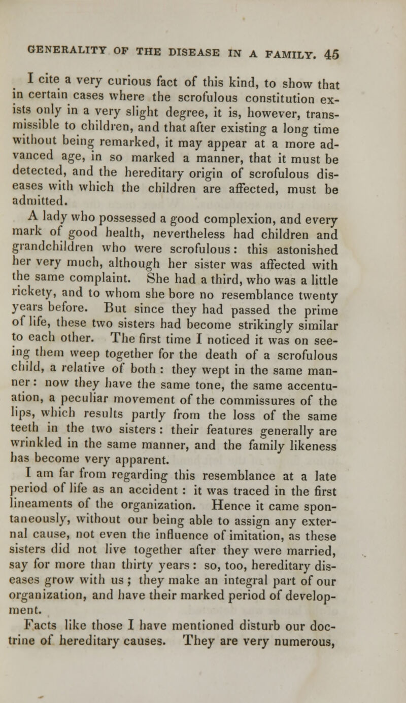 I cite a very curious fact of this kind, to show that in certain cases where the scrofulous constitution ex- ists only in a very slight degree, it is, however, trans- missible to children, and that after existing a long time without being remarked, it may appear at a more ad- vanced age, in so marked a manner, that it must be detected, and the hereditary origin of scrofulous dis- eases with which the children are affected, must be admitted. A lady who possessed a good complexion, and every mark of good health, nevertheless had children and grandchildren who were scrofulous: this astonished her very much, although her sister was affected with the same complaint. She had a third, who was a little rickety, and to whom she bore no resemblance twenty years before. But since they had passed the prime of life, these two sisters had become strikingly similar to each other. The first time I noticed it was on see- ing them weep together for the death of a scrofulous child, a relative of both : they wept in the same man- ner : now they have the same tone, the same accentu- ation, a peculiar movement of the commissures of the lips, which results partly from the loss of the same teeth in the two sisters : their features generally are wrinkled in the same manner, and the family likeness has become very apparent. I am lar from regarding this resemblance at a late period of life as an accident : it was traced in the first lineaments of the organization. Hence it came spon- taneously, without our being able to assign any exter- nal cause, not even the influence of imitation, as these sisters did not live together after they were married, say for more than thirty years : so, too, hereditary dis- eases grow with us ; they make an integral part of our organization, and have their marked period of develop- ment. Facts like those I have mentioned disturb our doc- trine of hereditary causes. They are very numerous,