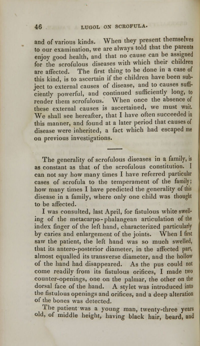and of various kinds. When they present themselves to our examination, we are always told that the parents enjoy good health, and that no cause can be assigned for the scrofulous diseases with which their children are affected. The first thing to be done in a case of this kind, is to ascertain if the children have been sub- ject to external causes of disease, and to causes suffi- ciently powerful, and continued sufficiently long, to render them scrofulous. When once the absence of these external causes is ascertained, we must wait. We shall see hereafter, that I have often succeeded in this manner, and found at a later period that causes of disease were inherited, a fact which had escaped me on previous investigations. The generality of scrofulous diseases in a family, is as constant as that of the scrofulous constitution. I can not say how many times I have referred particular cases of scrofula to the temperament of the family; how many times I have predicted the generality of this disease in a family, where only one child was thought to be affected. I was consulted, last April, for fistulous white swell- ing of the metacarpo-phalangean articulation of the index finger of the left hand, characterized particularly by caries and enlargement of the joints. When I first saw the patient, the left hand was so much swelled, that its antero-posterior diameter, in the affected part, almost equalled its transverse diameter, and the hollow of the hand had disappeared. As the pus could not come readily from its fistulous orifices, I made two counter-openings, one on the palmar, the other on the dorsal face of the hand. A stylet was introduced into the fistulous openings and orifices, and a deep alteration of the bones was detected. The patient was a young man, twenty-three years old, of middle height, having black hair, beard, and