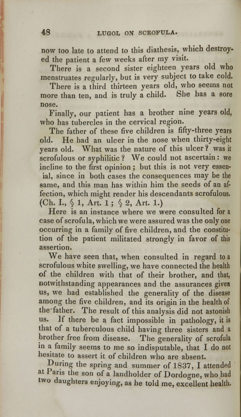 now too late to attend to this diathesis, which destroy- ed the patient a few weeks after my visit. There is a second sister eighteen years old who menstruates regularly, but is very subject to take cold. There is a third thirteen years old, who seems not more than ten, and is truly a child. She has a sore nose. Finally, our patient has a brother nine years old, who has tubercles in the cervical region. The father of these five children is fifty-three years old. He had an ulcer in the nose when thirty-eight years old. What was the nature of this ulcer? was it scrofulous or syphilitic ? We could not ascertain : we incline to the first opinion; but this is not very essen- ial, since in both cases the consequences may be the same, and this man has within him the seeds of an af- fection, which might render his descendants scrofulous. (Ch. L, § 1, Art. 1 ; § 2, Art. 1.) Here is an instance where we were consulted for a case of scrofula, which we were assured was the only one occurring in a family of five children, and the constitu- tion of the patient militated strongly in favor of this assertion. We have seen that, when consulted in regard to a scrofulous white swelling, we have connected the health of the children with that of their brother, and that, notwithstanding appearances and the assurances given us, we had established the generality of the disease among the five children, and its origin in the health of the-father. The result of this analysis did not astonish us. If there be a fact impossible in pathology, it is that of a tuberculous child having three sisters and a brother free from disease. The generality of scrofula in a family seems to me so indisputable, that I do not hesitate to assert it of children who are absent. During the spring and summer of 1837, I attended at Paris the son of a landholder of Dordogne, who had two daughters enjoying, as he told me, excellent health.