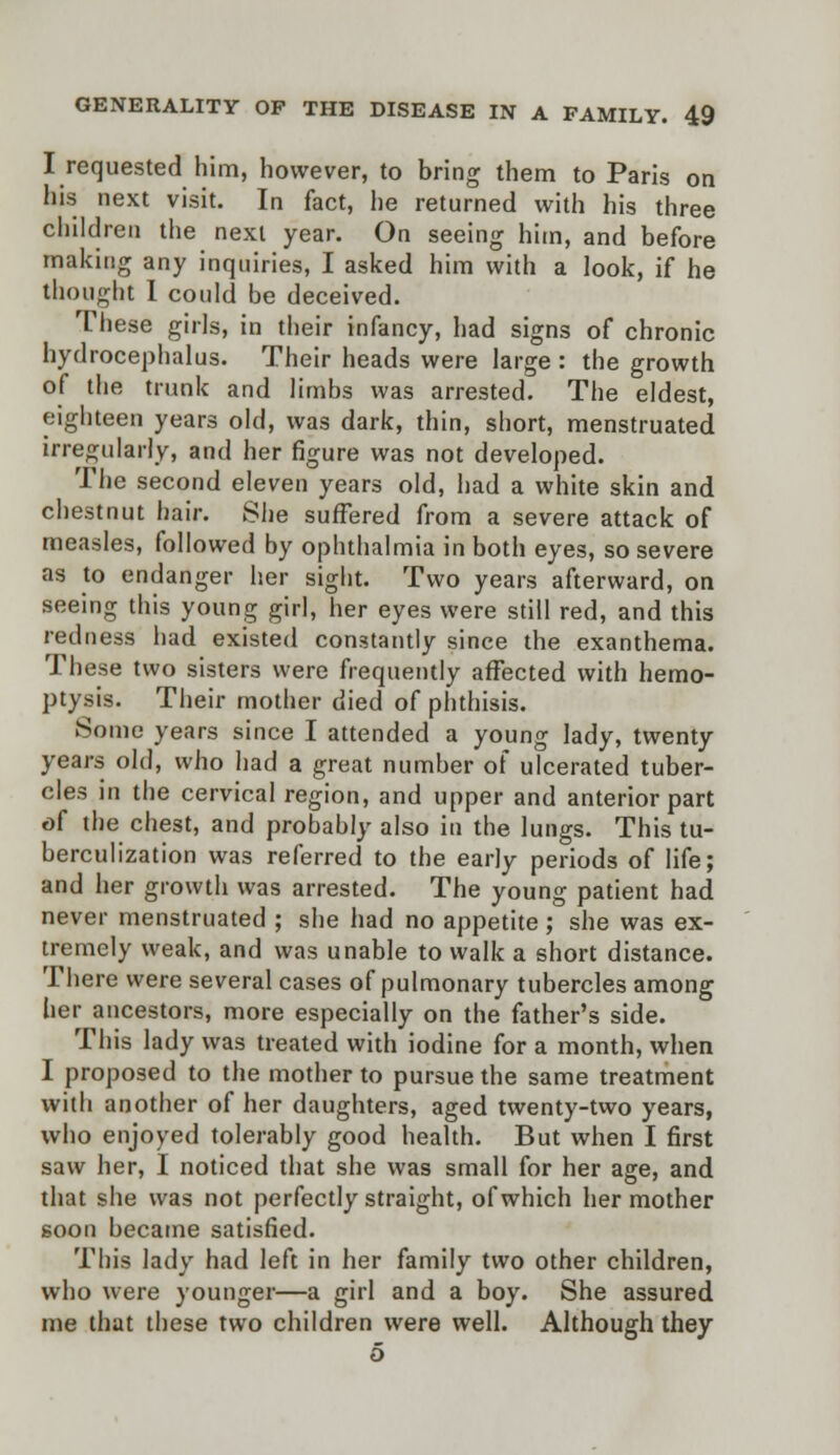 I requested him, however, to bring them to Paris on his next visit. In fact, he returned with his three children the next year. On seeing him, and before making any inquiries, I asked him with a look, if he thought 1 could be deceived. These girls, in their infancy, had signs of chronic hydrocephalus. Their heads were large : the growth of the trunk and limbs was arrested. The eldest, eighteen years old, was dark, thin, short, menstruated irregularly, and her figure was not developed. The second eleven years old, had a white skin and chestnut hair. She suffered from a severe attack of measles, followed by ophthalmia in both eyes, so severe as to endanger her sight. Two years afterward, on seeing this young girl, her eyes were still red, and this redness had existed constantly since the exanthema. These two sisters were frequently affected with hemo- ptysis. Their mother died of phthisis. Some years since I attended a young lady, twenty years old, who had a great number of ulcerated tuber- cles in the cervical region, and upper and anterior part of the chest, and probably also in the lungs. This tu- berculization was referred to the early periods of life; and her growth was arrested. The young patient had never menstruated ; she had no appetite; she was ex- tremely weak, and was unable to walk a short distance. There were several cases of pulmonary tubercles among her ancestors, more especially on the father's side. This lady was treated with iodine for a month, when I proposed to the mother to pursue the same treatment with another of her daughters, aged twenty-two years, who enjoyed tolerably good health. But when I first saw her, I noticed that she was small for her age, and that she was not perfectly straight, of which her mother soon became satisfied. This lady had left in her family two other children, who were younger—a girl and a boy. She assured me that these two children were well. Although they 5