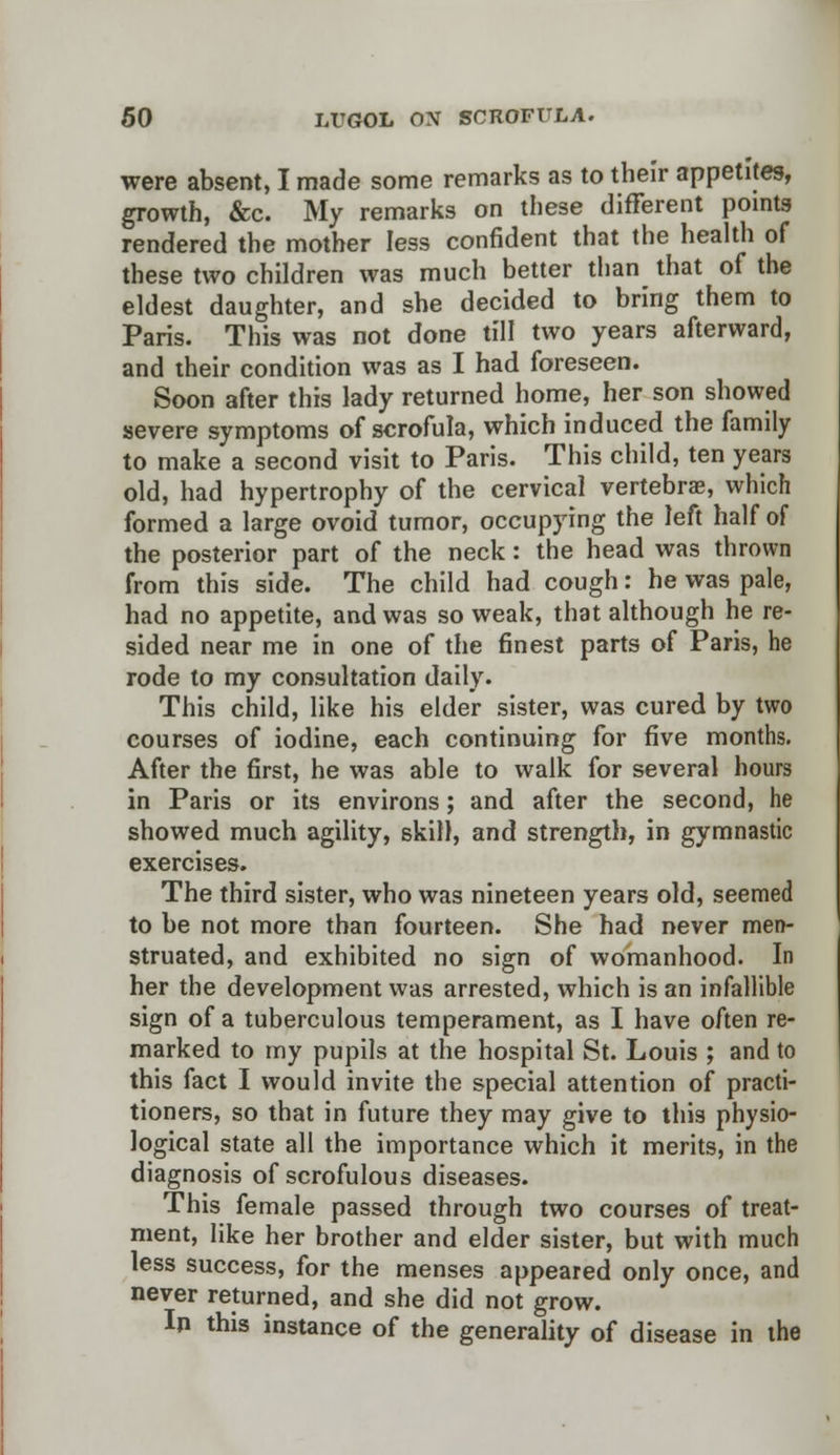 were absent, I made some remarks as to their appetites, growth, &c. My remarks on these different points rendered the mother less confident that the health of these two children was much better than that of the eldest daughter, and she decided to bring them to Paris. This was not done till two years afterward, and their condition was as I had foreseen. Soon after this lady returned home, her son showed severe symptoms of scrofula, which induced the family to make a second visit to Paris. This child, ten years old, had hypertrophy of the cervical vertebrae, which formed a large ovoid tumor, occupying the left half of the posterior part of the neck: the head was thrown from this side. The child had cough: he was pale, had no appetite, and was so weak, that although he re- sided near me in one of the finest parts of Paris, he rode to my consultation daily. This child, like his elder sister, was cured by two courses of iodine, each continuing for five months. After the first, he was able to walk for several hours in Paris or its environs; and after the second, he showed much agility, skill, and strength, in gymnastic exercises. The third sister, who was nineteen years old, seemed to be not more than fourteen. She had never men- struated, and exhibited no sign of womanhood. In her the development was arrested, which is an infallible sign of a tuberculous temperament, as I have often re- marked to my pupils at the hospital St. Louis ; and to this fact I would invite the special attention of practi- tioners, so that in future they may give to this physio- logical state all the importance which it merits, in the diagnosis of scrofulous diseases. This female passed through two courses of treat- ment, like her brother and elder sister, but with much less success, for the menses appeared only once, and never returned, and she did not grow. In this instance of the generality of disease in the