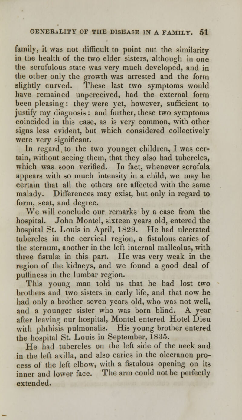 family, it was not difficult to point out the similarity in the health of the two elder sisters, although in one the scrofulous state was very much developed, and in the other only the growth was arrested and the form slightly curved. These last two symptoms would have remained unperceived, had the external form been pleasing: they were yet, however, sufficient to justify my diagnosis : and further, these two symptoms coincided in this case, as is very common, with other signs less evident, but which considered collectively were very significant. In regard to the two younger children, I was cer- tain, without seeing them, that they also had tubercles, which was soon verified. In fact, whenever scrofula appears with so much intensity in a child, we may be certain that all the others are affected with the same malady. Differences may exist, but only in regard to form, seat, and degree. We will conclude our remarks by a case from the hospital. John Montel, sixteen years old, entered the hospital St. Louis in April, 1829. He had ulcerated tubercles in the cervical region, a fistulous caries of the sternum, another in the left internal malleolus, with three fistulae in this part. He was very weak in the region of the kidneys, and we found a good deal of puffiness in the lumbar region. This young man told us that he had lost two brothers and two sisters in early life, and that now he had only a brother seven years old, who was not well, and a younger sister who was born blind. A year after leaving our hospital, Montel entered Hotel Dieu with phthisis pulmonalis. His young brother entered the hospital St. Louis in September, 1835. He had tubercles on the left side of the neck and in the left axilla, and also caries in the olecranon pro- cess of the left elbow, with a fistulous opening on its inner and lower face. The arm could not be perfectly extended.