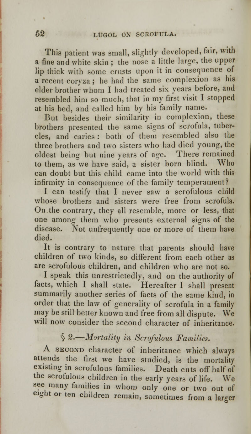 This patient was small, slightly developed, fair, with a fine and white skin ; the nose a little large, the upper lip thick with some crusts upon it in consequence of a recent coryza ; he had the same complexion as his elder brother whom I had treated six years before, and resembled him so much, that in my first visit I stopped at his bed, and called him by his family name. But besides their similarity in complexion, these brothers presented the same signs of scrofula, tuber- cles, and caries : both of them resembled also the three brothers and two sisters who had died young, the oldest being but nine years of age. There remained to them, as we have said, a sister born blind. Who can doubt but this child came into the world with this infirmity in consequence of the family temperament? I can testify that I never saw a scrofulous child whose brothers and sisters were free from scrofula. On the contrary, they all resemble, more or less, that one among them who presents external signs of the disease. Not unfrequently one or more of them have died. It is contrary to nature that parents should have children of two kinds, so different from each other as are scrofulous children, and children who are not so. I speak this unrestrictedly, and on the authority of facts, which I shall state. Hereafter I shall present summarily another series of facts of the same kind, in order that the law of generality of scrofula in a family may be still better known and free from all dispute. We will now consider the second character of inheritance. § 2.—Mortality in Scrofulous Families. A second character of inheritance which always attends the first we have studied, is the mortality existing in scrofulous families. Death cuts off half of the scrofulous children in the early years of life. We see many families in whom only one or two out of eight or ten children remain, sometimes from a larger