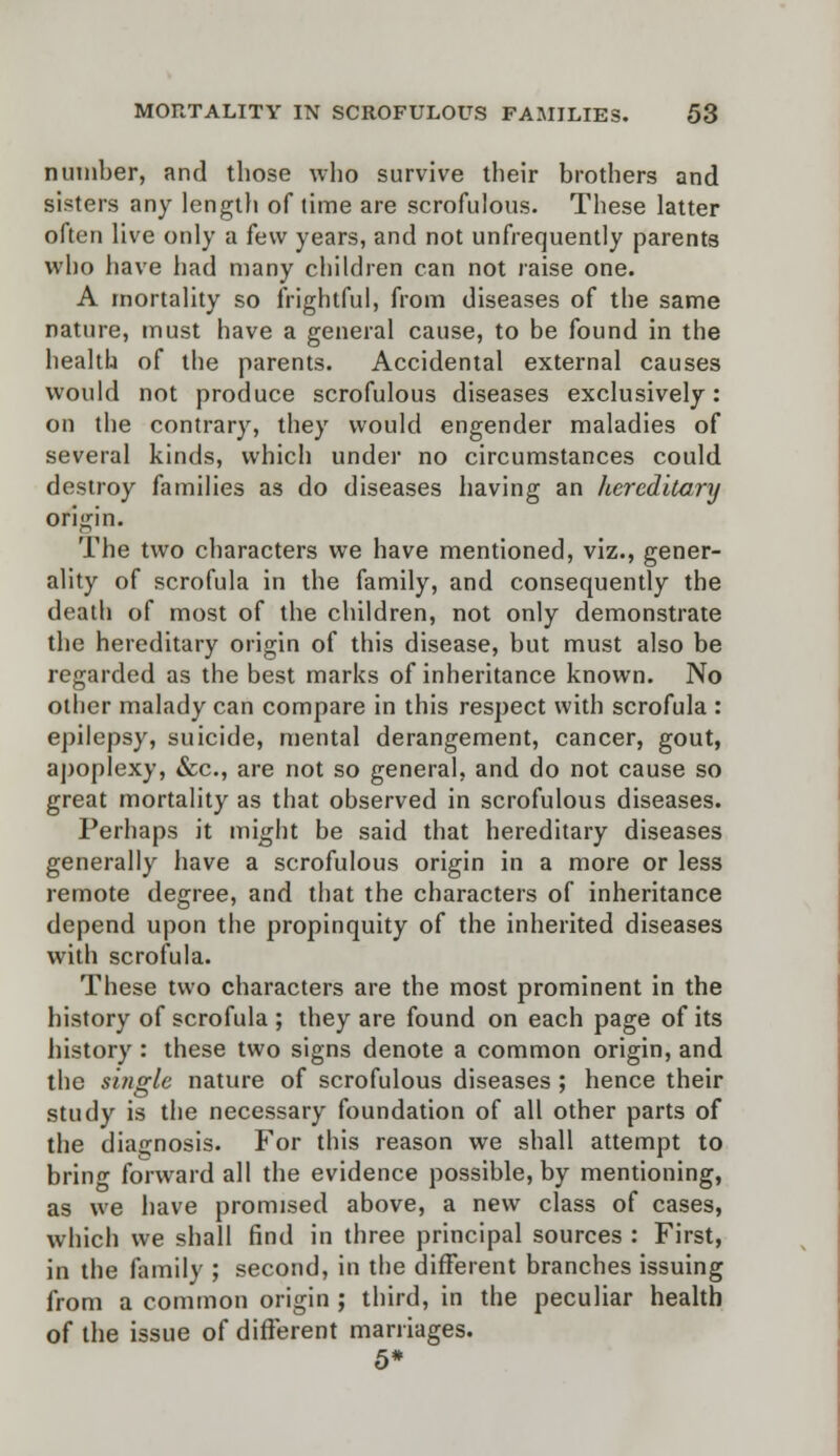 number, and those who survive their brothers and sisters any length of time are scrofulous. These latter often live only a few years, and not unfrequently parents who have had many children can not raise one. A mortality so frightful, from diseases of the same nature, must have a general cause, to be found in the health of the parents. Accidental external causes would not produce scrofulous diseases exclusively: on the contrary, they would engender maladies of several kinds, which under no circumstances could destroy families as do diseases having an hereditary origin. The two characters we have mentioned, viz., gener- ality of scrofula in the family, and consequently the death of most of the children, not only demonstrate the hereditary origin of this disease, but must also be regarded as the best marks of inheritance known. No other malady can compare in this respect with scrofula : epilepsy, suicide, mental derangement, cancer, gout, apoplexy, &c, are not so general, and do not cause so great mortality as that observed in scrofulous diseases. Perhaps it might be said that hereditary diseases generally have a scrofulous origin in a more or less remote degree, and that the characters of inheritance depend upon the propinquity of the inherited diseases with scrofula. These two characters are the most prominent in the history of scrofula ; they are found on each page of its history : these two signs denote a common origin, and the single nature of scrofulous diseases ; hence their study is the necessary foundation of all other parts of the diagnosis. For this reason we shall attempt to bring forward all the evidence possible, by mentioning, as we have promised above, a new class of cases, which we shall find in three principal sources : First, in the family ; second, in the different branches issuing from a common origin ; third, in the peculiar health of the issue of different marriages. 5*