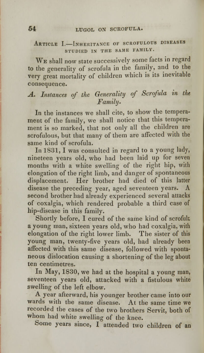Article I.—Inheritance of scrofulous diseases STUDIED IN THE SAME FAMILY. We shall now state successively some facts in regard to the generality of scrofula in the family, and to the very great mortality of children which is its inevitable consequence. A. Instances of the Generality of Scrofula in the Family. In the instances we shall cite, to show the tempera- ment of the family, we shall notice that this tempera- ment is so marked, that not only all the children are scrofulous, but that many of them are affected with the same kind of scrofula. In 1831,1 was consulted in regard to a young lady, nineteen years old, who had been laid up for seven months with a white swelling of the right hip, with elongation of the right limb, and danger of spontaneous displacement. Her brother had died of this latter disease the preceding year, aged seventeen years. A second brother had already experienced several attacks of coxalgia, which rendered probable a third case of hip-disease in this family. Shortly before, I cured of the same kind of scrofula a young man, sixteen years old, who had coxalgia, with elongation of the right lower limb. The sister of this young man, twenty-five years old, had already been affected with this same disease, followed with sponta- neous dislocation causing a shortening of the leg about ten centimetres. In May, 1830, we had at the hospital a young man, seventeen years old, attacked with a fistulous white swelling of the left elbow. A year afterward, his younger brother came into our wards with the same disease. At the same time we recorded the cases of the two brothers Servit, both of whom had white swelling of the knee. Some years since, I attended two children of an